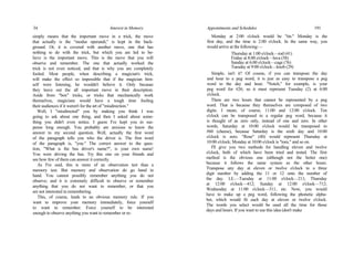 34 Interest in Memory
simply means that the important move in a trick, the move
that actually is the "modus operandi," is kept in the back-
ground. Or, it is covered with another move, one that has
nothing to do with the trick, but which you are led to be-
lieve is the important move. This is the move that you will
observe and remember. The one that actually worked the
trick is not even noticed, and that is why you are completely
fooled. Most people, when describing a magician's trick,
will make the effect so impossible that if the magician him-
self were listening, he wouldn't believe it. Only because
they leave out the all important move in their description.
Aside from "box" tricks, or tricks that mechanically work
themselves, magicians would have a tough time fooling
their audiences if it weren't for the art of "misdirection."
Well, I "misdirected" you by making you think I was
going to ask about one thing, and then I asked about some-
thing you didn't even notice. I guess I've kept you in sus-
pense long enough. You probably are anxious to know the
answer to my second question. Well, actually the first word
of the paragraph tells you who the driver is. The first word
of the paragraph is, "you." The correct answer to the ques-
tion, "What is the bus driver's name?", is your own name!
You were driving the bus. Try this one on your friends and
see how few of them can answer it correctly.
As I've said, this is more of an observation test than a
memory test. But memory and observation do go hand in
hand. You cannot possibly remember anything you do not
observe; and it is extremely difficult to observe or remember
anything that you do not want to remember, or that you
are not interested in remembering.
This, of course, leads to an obvious memory rule. If you
want to improve your memory immediately, force yourself
to want to remember. Force yourself to be interested
enough to observe anything you want to remember or re-
Appointments and Schedules 191
Monday at 2:00 o'clock would be "tin." Monday is the
first day, and the time is 2:00 o'clock. In the same way, you
would arrive at the following:—
Thursday at 1:00 o'clock—rod (41)
Friday at 8:00 o'clock—lava (58)
Sunday at 6:00 o'clock—cage (76)
Tuesday at 9:00 o'clock—knob (29)
Simple, isn't it? Of course, if you can transpose the day
and hour to a peg word, it is just as easy to transpose a peg
word to the day and hour. "Notch," for example, is your
peg word for #26; so it must represent Tuesday (2) at 6:00
o'clock.
There are two hours that cannot be represented by a peg
word. That is because they themselves are composed of two
digits. I mean, of course, 11:00 and 12:00 o'clock. Ten
o'clock can be transposed to a regular peg word, because it
is thought of as zero only, instead of one and zero. In other
words, Saturday at 10:00 o'clock would be transposed to
#60 (cheese), because Saturday is the sixth day and 10:00
o'clock is zero. "Rose" (40) would represent Thursday at
10:00 o'clock; Monday at 10:00 o'clock is "toes," and so on.
I'll give you two methods for handling eleven and twelve
o'clock, both of which have been tried and tested. The first
method is the obvious one (although not the better one)
because it follows the same system as the other hours.
Transpose any day at eleven or twelve o'clock to a three
digit number by adding the 11 or 12 onto the number of
the day. I.E.—Tuesday at 11:00 o'clock—211; Thursday
at 12:00 o'clock—412; Sunday at 12:00 o'clock—712;
Wednesday at 11:00 o'clock—311, etc. Now, you would
have to make up a peg word, following the phonetic alpha-
bet, which would fit each day at eleven or twelve o'clock.
The words you select would be used all the time for those
days and hours. If you want to use this idea (don't make
 