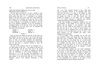 190 Appointments and Schedules
length of the explanation frighten you; once you under-
stand and use it, there's nothing to it.
The first thing you must do, is to give a number to each
day of the week. Since there are seven days in the week,
you'll number them from 1 to 7. According to our calendar,
Sunday is the first day of the week; but I have found that
many people refer to Monday as the first day. This, I imag-
ine, is because of our work-a-day world, and the first day
of work is Monday. I will therefore use Monday as the first
day in the following explanation. If you are accustomed to
considering Sunday as the first day of the week, just change
the explanation as you read. From now on remember the
days of the week in this manner:—
Monday—1 Thursday—4
Tuesday—2 Friday—5
Wednesday—3 Saturday—6
Sunday—7
Once you know the number of each day of the week, you
can transpose any day at any hour to one of your peg words.
That's right, you will use the peg words which you already
know, to help you remember schedules and appointments.
Each day at every hour will be represented by a peg word,
and you don't have to remember anything to know the
words; it works itself.
Any day at any particular hour can be transposed into a
two digit number in this way:— The number of the day will
be the first digit, and the hour itself will be the second
digit. For example, if you wanted to remember an appoint-
ment for Wednesday at 4:00 o'clock—Wednesday is the
third day, so # 3 is the first digit. The appointment is for
4:00 o'clock, so #4 is the second digit. You now have a two
digit number—# 34, and the peg word for # 34 is "mower."
Therefore, "mower" must represent Wednesday at 4:00
o'clock!
Interest in Memory 35
tain. I say, "force yourself," because at first a little effort
may be necessary; however in an amazingly short time,
you'll find that there is no effort at all required to make
yourself want to remember anything. The fact that you
are reading this book, is your first forward step. You
wouldn't be reading it if you didn't want to remember,
or if you weren't interested in improving your memory.
"Without motivation there can hardly be remembrance."
Aside from intending to remember, confidence that you
will remember is also helpful. If you tackle any memory
problem with the thought, "I will remember"; more often
than not, you will. Think of your memory as a sieve. Each
time that you feel or say, "I have an awful memory," or,
"I'll never be able to remember this," you put another hole
in the sieve. If, on the other hand, you say, "I have a won-
derful memory," or, "I'll remember this easily," you're
plugging up one of those holes.
A lot of people I know, invariably ask me why they
can't remember a thing, even though they write down every-
thing they wish to remember. Well, that's like asking why
they can't swim well, even though they tie a twenty pound
stone around their necks. The very fact that they do write
it, is probably why they forget; or rather, why they didn't
remember in the first place. As far as I'm concerned, the
phrase, "I forgot" should not be in the language. It should
be, "I didn't remember in the first place."
You cannot forget anything you ever really remembered.
If you were to write things down with the intent of aiding
your memory, or with the conscious thought of helping you
to be exact with the information, that would be fine. How-
ever, using pencil and paper as a substitute for memory
(which most people do), is certainly not going to improve
it. Your handwriting may improve, or the speed of your
writing might improve, but your memory will get worse
 