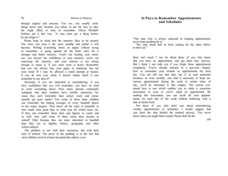 56 Interest in Memory
through neglect and non-use. You see, you usually write
things down only because you refuse or are too lazy to take
the slight effort or time to remember. Oliver Wendell
Holmes put it this way: "A man must get a thing before
he can forget it."
Please keep in mind that the memory likes to be trusted.
The more you trust it the more reliable and useful it will
become. Writing everything down on paper without trying
to remember, is going against all the basic rules for a
stronger and better memory. You're not trusting your mem-
ory; you haven't the confidence in your memory; you're not
exercising the memory, and your interest is not strong
enough to retain it, if you must write it down. Remember
that you can always lose your paper or notebook, but not
your mind. If I may be allowed a small attempt at humor,
if you do lose your mind, it doesn't matter much if you
remember or not, does it?
Seriously, if you are interested in remembering, if you
have confidence that you will remember, you have no need
to write everything down. How many parents continually
complain that their children have terrible memories, be-
cause they can't remember their school work, and conse-
quently get poor marks? Yet, some of these same children
can remember the batting averages of every baseball player
in the major leagues. They know all the rules of baseball; or
who made what great play in what year for which team, etc.
If they can remember these facts and figures so easily and
so well, why can't some of them retain their lessons at
school? Only because they are more interested in baseball
than they are in algebra, history, geography and other
school subjects.
The problem is not with their memories, but with their
lack of interest. The proof of the pudding is in the fact that
most children excel in at least one particular subject, even
It Pays to Remember Appointments
and Schedules
"The man who is always punctual in keeping appointments
never loses anything by it."
"No, only about half an hour waiting for the other fellow
to show up."
there isn't much I can do about those of you who know
that you have an appointment, and get there late, anyway.
But I think I can help you if you forget those appointments
completely. You've already learned, in a previous chapter,
how to remember your errands or appointments for each
day. You can still use that idea; but if, in your particular
business, or even socially, you find it necessary to keep nu-
merous appointments during the week at certain times of
day, you'll be interested in this chapter. The system con-
tained here is one which enables you to make a conscious
association as soon as you've made an appointment. By
making this association, you can recall all your appoint-
ments for each day of the week without bothering with a
date or memo book.
For those of you who don't care about remembering
weekly appointments or schedules, I would suggest that
you learn the idea behind the method anyway. You never
know when you might find it useful. Please don't let the
189
 