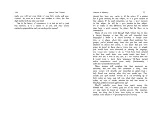 188 Amaze Your Friends
tually you will not even think of your Key words and asso-
ciations! As soon as a letter and number is called, the four
digit number will pop into your mind.
That is the beauty of mnemonics, it is just an aid to your
true memory. It is a means to an end, and once you've
reached or acquired that end, you can forget the means!!
Interest in Memory 27
though they have poor marks in all the others. If a student
has a good memory for one subject, he is a good student in
that subject. If he can't remember, or has a poor memory
in that subject, he will be a poor student in that subject.
It's as simple as that. However, this proves that the student
does have a good memory for things that he likes, or is
interested in.
Many of you who went through High School had to take
a foreign language or two. Do you still remember these
languages? I doubt it. If you've travelled in foreign coun-
tries, or to places where they speak these particular lan-
guages, you've wished many times that you had paid more
attention in shcool. Of course, if you knew that you were
going to travel to these places, when you were in school,
you would have been interested in learning the language;
you would have wanted to do so. You'd have been amazed
to find how much better your marks would have been. I
know that this is true in my case. If I had known then that
I would want to know these languages, I'd have learned
and/or remembered much more easily. Unfortunately, I
didn't have a trained memory then.
Many women will complain that their memories are
atrocious, and that they can't remember a thing. These
same women will describe and remember in detail what a
lady friend was wearing when they met weeks ago. They
usually can spot another woman in a car travelling up to
forty miles an hour, and tell you what she's wearing; the
colors, her style of hairdo; whether the hair was natural or
bleached, and the woman's approximate age!
They'll probably even know how much money this
woman had. This, of course, goes out of the realm of mem-
ory and starts to touch on psychic powers. The important
thing, the thing that I have been trying to stress in this
chapter, is that interest is of great importance to memory.
 