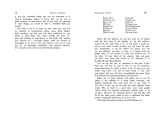 38 Interest in Memory
If you can remember things that you are interested in to
such a tremendous degree, it proves that you do have a
good memory. It also proves that if you were as interested
in other things, you would be able to remember them just
as well.
The thing to do is to make up your mind that you will
be interested in remembering names, faces, dates, figures,
facts—anything; and that you will have confidence in your
ability to retain them. This, alone, without the actual sys-
tems and methods of associations in this book, will improve
your memory to a noticeable degree. With the systems of
association as an aid to your true memory, you are on your
way to an amazingly remarkable and retentive memory.
You can start to prove this to yourself in the next chapter.
Amaze Your Friends 187
Funny shoe
Guernsey cow
Heavy ivy
Idle bee
Jagged toes
Korean tot
Loud tin
Marble tomb
Solid tub
Tough nose
Ugly net
Virtuous nun
Wonderful name
X-rayed Nero
Yellow nail
Zig-zag notch
Notice that the adjective for the peg word for #3 begins
with the third letter of the alphabet (c); the loth adjective
begins with the tenth letter J, etc. If you make a quick pic-
ture in your mind of each of these, you will know the posi-
tion, numerically, of all the letters! Of course, you can
use any adjective you like, as long as it begins with the
proper letter. If you wanted to know the position, say, of
the letter "o"—just think of the adjective that you used:
old towel. You know that "towel" is #15, therefore "o" is
the fifteenth letter of the alphabet.
You can use this idea, or, elsewhere in this book (Chapt.
#12) you will find an idea of how to use the twenty-six
letters themselves in order to have a list of twenty-six sec-
ondary peg words. You can tie these words to your basic
peg words, and you will have accomplished the same thing.
You will know the numerical positions of all the letters.
Either one of these methods will enable you to use the
letters of the alphabet to a much better advantage. Just
thinking backwards from peg word #26 to peg word #1
will make it easy for you to recite the entire alphabet back-
wards. This in itself is a good stunt, since most people
cannot recite the alphabet backwards, without quite a bit
of effort. However, the important thing is that this idea will
be of use when you're asked to give a numbered row back-
wards^ or diagonally from J10 to A1, or J1 to A10.
After doing this stunt for awhile, you will find that even-
 