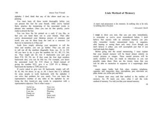 186 Amaze Your Friends
alphabet. I don't think that any of the others need any ex-
plaining.
You must learn all these words thoroughly before you
can present this feat for your friends. After you've learned
them, practice the transposing of the associated words or
phrases into numbers. Once you can do that quickly, you're
ready to present the feat.
You can have the list printed on a card, if you like, so
that you can hand them out to your friends. Then after
you've demonstrated your fabulous powers of retention and
recall, you can let them keep the card as a souvenir. Let
them try to memorize it, if they can!
Aside from simply allowing your spectators to call the
letter and number, you can go further. They can ask you
to call out all the numbers diagonally from, say, A1 to J10.
All you have to do, is give the numbers for A1, B2, C3, D4,
etc. They might ask for row F backwards—you just give
them F10, F0, F8, etc. If they want the four digit numbers
backwards also, you can do that too. For example, you know
the associated word for F10 (fuse) is blend—instead of
giving the number 9521, give it as 1259! F9 is fibbing—
backwards the number is 7298, and so on.
If you're asked to give row #6 backwards, simply call off,
J6, I6, H6, G6 down, or up, to A6. I know that it is difficult
for some people to work backwards with the alphabet. I
can solve that problem for you, easily. You can learn the
representative number of any letter in the alphabet by uti-
lizing the first twenty-six peg words in conjunction with a
representative adjective. This is what I mean:—
Awful tie
Brave Noah
Cute ma
Damp rye
Excellent
law
Neat tire
Old towel
Pleasing
dish
Quiet tack
Red dove
Link Method of Memory
A man's real possession is his memory. In nothing else is he rich,
in nothing else is he poor.
—Alexander Smith
I want to show you now, that you can start, immediately,
to remember as you've never remembered before. I don't
believe that anyone with an untrained memory can pos-
sibly remember twenty unassociated items, in sequence,
after hearing or seeing them only once. Even though you
don't believe it either, you will accomplish just that if you
read and study this chapter.
Before going into the actual memorizing, I must explain
that your trained memory will be based almost entirely on
mental pictures or images. These mental pictures will be
easily recalled if they are made as ridiculous as you can
possibly make them. Here are the twenty items that you
will be able to memorize in sequence in a surprisingly short
time.
carpet, paper, bottle, bed, fish, chair, window, telephone,
cigarette, nail, typewriter, shoe, microphone, pen, television set,
plate, donut, car, coffee pot, and brick.
A famous man once said that method is the mother of
memory. So, I'll teach you now, what I call the Link
method of memory. I've told you that your trained memory
39
 
