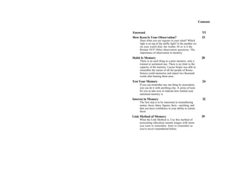 Contents
Foreword 11
How Keen Is Your Observation? 13
Does what you see register in your mind? Which
light is on top of the traffic light? Is the number six
on your watch dial, the Arabic #6 or is it the
Roman #VI? Other observation questions. The
importance of observation in memory.
Habit Is Memory 20
There is no such thing as a poor memory, only a
trained or untrained one. There is no limit to the
capacity of the memory. Lucius Scipio was able to
remember the names of all the people of Rome;
Seneca could memorize and repeat two thousand
words after hearing them once.
Test Your Memory 24
If you can remember any one thing by association,
you can do it with anything else. A series of tests
for you to take now to indicate how limited your
untrained memory is.
Interest in Memory 32
The first step is to be interested in remembering
names, faces, dates, figures, facts—anything, and
that you have confidence in your ability to retrain
them.
Link Method of Memory 39
What the Link Method is. Use this method of
associating ridiculous mental images with items
you want to remember. Start to remember as
you've never remembered before.
 