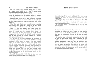 44 Link Method of Memory
Plate and Donut—"See" yourself biting into a donut,
but it cracks in your mouth for it's a plate. Or, picture being
served dinner in a gigantic donut instead of a plate.
Donut and Automobile—You can "see" a large donut
driving an automobile; or, see yourself driving a gigantic
donut instead of a car.
Automobile and Coffee Pot—A large coffee pot is driving
a car, or you're driving a gigantic coffee pot instead of a
car. You might picture your car on your stove, with coffee
perking in it.
Coffee Pot and Brick—See yourself pouring steaming
coffee from a brick instead of a coffee pot, or "see" bricks
pouring from the spout of a coffee pot instead of coffee.
That's it! If you have actually "seen" these mental pic-
tures in your mind's eye, you will have no trouble remem-
bering the twenty items in sequence, from "carpet" to
"brick." Of course, it takes many times the length of time
to explain this than to simply do it. Each mental association
must be seen for just the smallest fraction of a second,
before going on to the next one.
Let's see now if you have remembered all the items. If
you were to "see" a carpet, what would that bring to mind
immediately? Why, paper, of course. You saw yourself
writing on a carpet, instead of paper. Now, paper brings
bottle to mind, because you saw a bottle made of paper.
You saw yourself sleeping in a gigantic bottle instead of a
bed; the bed had a gigantic fish sleeping on it; you were
fishing, and catching chairs and you were flinging chairs
through your closed window. Try it! You will see that you
will go right through all the items without missing or for-
getting any of them.
Fantastic?? Unbelievable?? Yes! But, as you can see,
entirely plausible and possible. Why not try making your
Amaze Your Friends
farmer (showing off his farm to a friend): "How many sheep
would you say were in that flock? See if you can get close with
a rough guess."
friend (after short pause): "I'd say there were about 497
sheep there."
"Why, yon hit it right on the head, that's exactly right!
How in the world did you know?"
"It was simple, really, I just counted all the legs, and then
divided by four!"
the memory stunt contained in this chapter may not be as
astounding as dividing the legs of sheep by four, but it's
certainly easier to do. You'll probably be glad to know that
there are no mathematics involved at all—just a trained
memory.
A friend of mine in the textile business here in New York
has told me that he has gained quite a reputation for him-
self by remembering numbers. He goes to lunch with a few
business acquaintances each day, and he invariably asks
them to give him any four or five digit number to memo-
rize. He usually has anywhere from three to six people with
him, and he memorizes the numbers they give him. They
interrupt him during the luncheon to see if he can still re-
call the numbers, and, of course, he does.
181
 