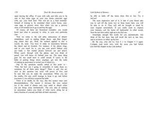 178 Don't Be Absent-minded
upon leaving the office. If your wife calls and tells you to be
sure to buy some eggs on your way home—associate eggs
with, say, your front door. This will act as a final reminder.
Instead of waiting to be reminded when you're home, asso-
ciate eggs to grocery store; then when you see a grocery
store, it will remind you to go in and buy the eggs.
Of course, all these are theoretical examples: you would
know just what to associate to what, in your own particular
case.
Now we come to the real petty annoyances of absent-
mindedness; such as putting things down, and then forget-
ting where they are. Well, the method applied to this is
exactly the same. You have to make an association between
the object and its location. For instance, if the phone rings,
and as you reach for it, you put your pencil behind your
ear—make a fast mental picture between ear and pencil.
When you're through with the phone, and you think of
pencil, you will know it's behind your ear. The same thing
goes for any small item or small errand. If you're in the
habit of putting things down anyplace, get into the habit
of making an association to remind you of where it is.
One of the questions usually asked at this point is:—
"Fine, but how am I going to remember to make these as-
sociations for all these petty things?" There is only one an-
swer to this question—use some will power at first, and
be sure that you do make the associations. When you see
the results, I'm sure you'll manage to keep it up, and before
you know it, you will have acquired the habit.
There is no doubt, by the way, that this system must cure
absentmindedness. The reason is obvious; the eyes cannot
see if the mind is absent—and your mind is absent when
you put things away mechanically. The very idea of making
an association makes you think of what you're doing for at
least a fraction of a second, and that's all that's necessary.
Link Method of Memory 47
be able to rattle off the items from first to last. Try it
and see!
The most impressive part of it, is that if your friend asks
you to call off the items two or three hours later, you will
be able to do it! They will still be brought to mind by
your original associations. If you really want to impress
your listeners, call the items off backwards! In other words,
from the last item called, right up to the first one.
Amazingly enough, this works for you automatically. Just
think of the last item, that will recall the next to last item,
and so on down, or rather, up the line.
By the way, why not try Test # 1 in Chapter # 3 again.
Compare your score now, with the score you had before
you read this chapter on the Link method.
 