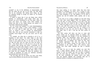 176 Don't Be Absent-minded
occupied" as one of the definitions of absent-minded, and
that just about hits the nail on the head. The little things
that we do continually, like putting down things, are just
not important enough to occupy our minds—so, we become
absent-minded.
It stands to reason that if you put things away without
thinking, or mechanically, you'll forget where they are,
because you never remembered in the first place. When you
leave your house, you usually worry about whether you
locked your door or not, simply because you locked it un-
consciously, without giving it a thought.
So, I've solved your problem! To avoid absentmindedness,
think what you're doing. I know, you're thinking, "I knew
that. If I were able to think each time I put something
away, or locked a door, I wouldn't be absent-minded!"
Okay, then, why not use conscious associations to help you
remember trivial things? You can, you know, and it's easy
to do.
For example, one thing that is annoying to all of us, is
forgetting to mail letters. You either forget to take them
when you leave your house, or, if you do take them, they
remain in your pocket for days. If you want to be sure that
you take the letter with you when you leave the house, do
this:— First decide what it is that you do or see at the very
last moment upon leaving your house. I personally see the
doorknob of my front door, because I check it to see if the
door is locked. That is the last thing I do, so I make a ridicu-
lous association between doorknob and letter. When I leave
my house the next morning, I'll check the doorknob; once
I think of doorknob, I'll recall my ridiculous association
and remember that I must take the letter!
The last thing that you do before you leave your house,
may be entirely different; you may kiss your wife or husband
Peg System of Memory 49
they mean nothing in our minds, unless they have been
associated to something you know, over a period of time.
Of course, your own address or your own telephone number
does mean something to you. The problem is to be able to
associate any and all numbers easily, quickly, and at any
time.
If you were to try to hang a painting on your bare living
room wall, what would happen? Why, the painting would
fall to the floor, of course. However, if you had a tiny peg
in that wall, then you would be able to hang the painting
on it. What I'm going to do is to give you some "pegs"; no,
not for your wall—but to keep in your mind, always. Any-
thing you wish to remember from now on, having to do
with numbers in any way, you will be able to "hang" on
these pegs! That is why I call this the PEG system of
memory.
The PEG system will show you how to count with
objects (which can be pictured) instead of numbers. This
is not a particularly new thought. It was first introduced by
Stanislaus Mink von Wennsshein along about the year
1648. In the year 1730, the entire system was modified by
Dr. Richard Grey, of England, who called the idea, letter
or "number equivalents." The idea was great, but the
method just a bit clumsy, because he used vowels as well
as consonants in the system. Since 1730, however, many
changes have been made, although the idea is basically
the same.
In order for you to learn the method, you must first
learn a simple phonetic alphabet. No need for dismay—it
consists of only ten sounds, and with my help, it shouldn't
take you more than ten minutes to learn them. This will
be the most worthwhile ten minutes you've ever spent,
since this phonetic alphabet will eventually help you to
remember numbers, or numbers in conjunction with any-
 
