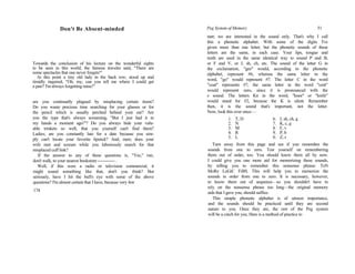 Don't Be Absent-minded
Towards the conclusion of his lecture on the wonderful sights
to be seen in this world, the famous traveler said, "There are
some spectacles that one never forgets!"
At this point a tiny old lady in the back row, stood up and
timidly inquired, "Oh, my, can you tell me where I could get
a pair? I'm always forgetting mine!"
are you continually plagued by misplacing certain items?
Do you waste precious time searching for your glasses or for
the pencil which is usually perched behind your ear? Are
you the type that's always screaming, "But I just had it in
my hands a moment ago!"? Do you always hide your valu-
able trinkets so well, that you yourself can't find them?
Ladies; are you constantly late for a date because you sim-
ply can't locate your favorite lipstick? And, men; does your
wife rant and scream while you laboriously search for that
misplaced cuff link?
If the answer to any of these questions is, "Yes," run,
don't walk, to your nearest bookstore------------- .
Well, if this were a radio or television commercial, it
might sound something like that, don't you think? But
seriously, have I hit the bull's eye with some of the above
questions? I'm almost certain that I have, because very few
174
Peg System of Memory 51
tant; we are interested in the sound only. That's why I call
this a phonetic alphabet. With some of the digits I've
given more than one letter, but the phonetic sounds of these
letters are the same, in each case. Your lips, tongue and
teeth are used in the same identical way to sound P and B,
or F and V, or J, sh, ch, etc. The sound of the letter G in
the exclamation, "gee" would, according to the phonetic
alphabet, represent #6, whereas the same letter in the
word, "go" would represent #7. The letter C in the word
"coat" represents #7, the same letter in the word "cent"
would represent zero, since it is pronounced with the
s sound. The letters Kn in the word, "knee" or "knife"
would stand for #2, because the K is silent. Remember
then, it is the sound that's important, not the letter.
Now, look this over once:—
1. T, D 6. J, sh, ch, g
2. N 7. K, c, g
3. M 8. F, v
4. R 9. P, b
5. L 0. Z, s
Turn away from this page and see if you remember the
sounds from one to zero. Test yourself on remembering
them out of order, too. You should know them all by now.
I could give you one more aid for memorizing these sounds,
by telling you to remember this nonsense phrase: TeN
MoRe LoGiC FiBS. This will help you to memorize the
sounds in order from one to zero. It is necessary, however,
to know them out of sequence—so you shouldn't have to
rely on the nonsense phrase too long—the original memory
aids that I gave you, should suffice.
This simple phonetic alphabet is of utmost importance,
and the sounds should be practiced until they are second
nature to you. Once they are, the rest of the Peg system
will be a cinch for you. Here is a method of practice to
 