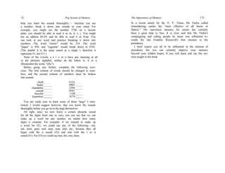 52 Peg System of Memory
help you learn the sounds thoroughly:— Anytime you see
a number, break it down into sounds in your mind. For
example, you might see the number 3746 on a license
plate; you should be able to read it as m, k, r, j. You might
see an address 85-29, and be able to read it as fl-np. You
can look at any word and practice breaking it down into
numbers. The word "motor" would be 314. The word
"paper" is 994, and "cigarette" would break down to 0741.
(The double tt is the same sound as a single t, therefore it
represents #1, not #11.)
None of the vowels, a e i o or u have any meaning at all
in the phonetic alphabet; neither do the letters w, h or y.
(Remember the word, "why").
Before going any further, complete the following exer-
cises. The first column of words should be changed to num-
bers, and the second column of numbers must be broken
into sounds.
climb_____ 6124 _____
butler______ 8903 _____
chandelier______ 2394 _____
sounds______ 0567 _____
bracelet______ 1109 _____
hypnotize______ 8374 _____
You are ready now to learn some of those "pegs" I men-
tioned. I would suggest however, that you know the sounds
thoroughly before you go on to the pegs themselves.
All right, since we now know a certain phonetic sound
for all the digits from one to zero, you can see that we can
make up a word for any number, no matter how many
digits it contains. For example, if we wanted to make up
a word for #21, we could use any of the following:—net,
nut, knot, gnat, nod, neat, note, knit, etc., because they all
begin with the n sound (#2) and end with the t or d
sound (#1). For #14 we could use tear, tire, tore, door,
The Importance of Memory 173
In a recent article for the N. Y. Times, Mr. Farley called
remembering names the "most effective of all forms of
flattery." His marvelous memory for names has certainly
been a great help to him. It is even said that Mr. Farley's
campaigning and calling people by name was influential to-
wards the late Franklin Roosevelt's first election to the
presidency.
I don't expect you all to be influential in the election of
presidents, but you can certainly improve your memory
beyond your wildest hopes, if you will learn and use the sys-
tems taught in this book.
 
