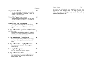 Contents
Peg System of Memory 48
The Peg System helps you associate and remember
numbers. You can learn to remember 52 items by
number, in and out of order.
Uses of the Peg and Link Systems 60
Start with remembering a Shopping List and Daily
Errands. From this you will go on to more difficult
feats.
How to Train Your Observation 66
Test yourself (and your friends) on a "trick" sign.
How to sharpen and develop your observation abil-
ities.
It Pays to Remember Speeches, Articles, Scripts
and Anecdotes 72
How to retain the contents of a speech or script JOT
delivery or use when wanted. How to memorize
the complete contents of a magazine!
It Pays to Remember Playing Cards 81
How to remember the lay and play of cards in any
card game. How to perform memory feats with
cards.
It Pays to Remember Long Digit Numbers 91
How to remember numbers—short, long, in se-
quence and out.
Some Pegs for Emergencies 97
How the Alphabet can aid your memory.
It Pays to Remember Dates 104
How to remember any date; how to perform stunts
with days and dates; learn to do the amazing "per-
petual calendar" stunt.
Use the Systems 217
are more far reaching and more applicable than the space
allowed me could possibly show. I do hope, however, that
I have given you an inkling of what can be done with my
systems. The rest is up to you!
 