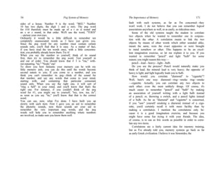 54 Peg System of Memory
sides of a house. Number 9 is the word, "BEE." Number
10 has two digits, the digit 1 and a zero. The peg word
for #10 therefore must be made up of a t or d sound and
an s or z sound, in that order. We'll use the word, "TOES"
—picture your own toes.
Ordinarily it would be a little difficult to remember ten
completely unassociated words as I have just given you.
Since the peg word for any number must contain certain
sounds only, you'll find that it is easy. As a matter of fact,
if you have read the ten words once, with a little concentra-
tion, you probably already know them. Try it!
When you say the number to yourself, think of its sound
first, then try to remember the peg word. Test yourself in
and out of order. You should know that # 3 is "ma," with-
out repeating, "tie," "Noah," ma!
To show you how fantastic your memory can be with my
little memory aids, you can do this until the words become
second nature to you; If you come to a number, and you
think you can't remember its peg—think of the sound for
that number, and say any words that come to your mind,
starting with, and containing that particular consonant
sound only. When you say the right one, it will sort of
"ring a bell" in your mind, and you'll know that that's the
right one. For instance, if you couldn't think of the peg
word for #1, you might say to yourself, "toy, tow, tea, tie";
as soon as you say "tie," you'll know that that is the correct
word.
You can see, now, what I've done. I have built you up
slowly with each item. First I gave you an aid to remember
the phonetic sounds, now those sounds are your aid to
remember the very important peg words; and the peg
words will help you to remember anything where numbers
are involved, so make sure you know them well.
The Importance of Memory 171
fault with such systems, as far as I'm concerned—they
won't work. I do not believe that you can remember logical
associations anywhere as well, or as easily, as ridiculous ones.
Some of the old systems taught the student to correlate
two objects when he wanted to remember one in conjunc-
tion with the other. A correlation meant to link the two
objects by means of other words which either sounded alike,
meant the same, were the exact opposites or were brought
to mind somehow or other. This happens to be an excel-
lent imagination exercise, so let me explain it to you. If you
wanted to remember "pencil" and light "bulb" for some
reason; you might reason this way:—
pencil—lead—heavy—light—bulb.
Do you see the process? Pencil would naturally make you
think of lead; the mineral lead is very heavy; the opposite of
heavy is light; and light logically leads you to bulb.
How would you correlate "diamond" to "cigarette"?
Well, here's one way: diamond—ring—smoke ring—smoke
—cigarette. Actually, you can correlate any two objects to
each other; even the most unlikely things. Of course, it's
much easier to remember "pencil" and "bulb" by making
an association of yourself writing with a light bulb instead
of a pencil; or, throwing a switch, and a pencil lights instead
of a bulb. As far as "diamond" and "cigarette" is concerned,
if you "saw" yourself smoking a diamond instead of a ciga-
rette, you'd certainly recall it with more facility than by
making a correlation. I mention the correlations only be-
cause it is a good imagination exercise, and because you
might have some fun trying it with your friends. The idea,
of course, is to use as few words as possible in order to corre-
late any two items.
Correlations are a fairly current idea for memory training,
but as I've already told you, memory systems go back as far
as early Greek civilization. I believe it was Simonides, the
 