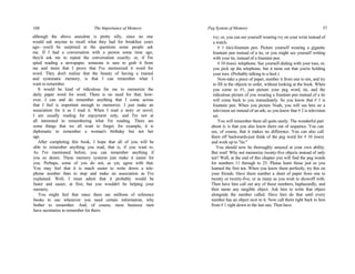 168 The Importance of Memory
although the above anecdote is pretty silly, since no one
would ask anyone to recall what they had for breakfast years
ago—you'd be surprised at the questions some people ask
me. If I had a conversation with a person some time ago,
they'd ask me to repeat the conversation exactly; or, if I'm
spied reading a newspaper, someone is sure to grab it from
me and insist that I prove that I've memorized it word for
word. They don't realize that the beauty of having a trained
and systematic memory, is that I can remember what I
want to remember.
It would be kind of ridiculous for me to memorize the
daily paper word for word. There is no need for that; how-
ever, I can and do remember anything that I come across
that I feel is important enough to memorize. I just make an
association for it as I read it. When I read a story or novel,
I am usually reading for enjoyment only, and I'm not at
all interested in remembering what I'm reading. There are
some things that we all want to forget; for example, it is
diplomatic to remember a woman's birthday but not her
age.
After completing this book, I hope that all of you will be
able to remember anything you read, that is, if you want to.
As I've mentioned before, you can remember anything if
you so desire. These memory systems just make it easier for
you. Perhaps, some of you do not, as yet, agree with that.
You may feel that it is much easier to write down a tele-
phone number than to stop and make an association as I've
explained. Well, I must admit that it probably would be
faster and easier, at first; but you wouldn't be helping your
memory.
You might feel that since there are millions of reference
books to use whenever you need certain information, why
bother to remember. And, of course, most business men
have secretaries to remember for them.
Peg System of Memory 57
ivy; or, you can see yourself wearing ivy on your wrist instead of
a watch.
# 1 (tie)-fountain pen. Picture yourself wearing a gigantic
fountain pen instead of a tie, or you might see yourself writing
with your tie, instead of a fountain pen.
# 10 (toes) -telephone. See yourself dialing with your toes, or,
you pick up the telephone, but it turns out that you're holding
your toes. (Probably talking to a heel.)
Now-take a piece of paper, number it from one to ten, and try
to fill in the objects in order, without looking at the book. When
you come to #1, just picture your peg word, tie, and the
ridiculous picture of you wearing a fountain pen instead of a tie
will come back to you immediately. So you know that # 1 is
fountain pen. When you picture Noah, you will see him on a
television set instead of an ark; so you know that # 2 is television
set.
You will remember them all quite easily. The wonderful part
about it, is that you also know them out of sequence. You can
see, of course, that it makes no difference. You can also call
them off backwards-just think of the peg word for # 10 (toes)
and work up to "tie."
You should now be thoroughly amazed at your own ability.
But wait! Why not memorize twenty-five objects instead of only
ten? Well, at the end of this chapter you will find the peg words
for numbers 11 through to 25. Please learn those just as you
learned the first ten. When you know them perfectly, try this on
your friends. Have them number a sheet of paper from one to
twenty or twenty-five, or as many as you wish to showoff with.
Then have him call out any of those numbers, haphazardly, and
then name any tangible object. Ask him to write that object
alongside the number called. Have him do that until every
number has an object next to it. Now call them right back to him
from # 1 right down to the last one. Then have
 
