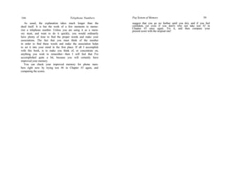 166 Telephone Numbers
As usual, the explanation takes much longer than the
deed itself. It is but the work of a few moments to memo-
rize a telephone number. Unless you are using it as a mem-
ory stunt, and want to do it quickly, you would ordinarily
have plenty of time to find the proper words and make your
associations. The fact that you must think of the number
in order to find these words and make the association helps
to set it into your mind in the first place. If all I accomplish
with this book, is to make you think of, or concentrate on,
anything you wish to remember—then I will feel that I've
accomplished quite a bit, because you will certainly have
improved your memory.
You can check your improved memory for phone num-
bers right now by trying test #6 in Chapter #3 again, and
comparing the scores.
Peg System of Memory 59
suggest that you go no further until you do), and if you feel
confident, (or even if you don't) why not take test #2 in
Chapter #3 once again. Try it, and then compare your
present score with the original one!
 