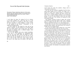 Uses of the Peg and Link Systems
New patient: "Doctor, I don't know what to do. You've got to
help me; I just can't remember a thing. I've no memory at all. I
hear something one minute, and the next minute, I forget it!
Tell me, what should I do?"
doctor: "Pay in advance!"
I can't blame the doctor for wanting his fee in advance
in the above anecdote; but I guess that most of us who
forget to pay bills, do so because we don't want to remem-
ber them. According to Austin O'Malley, "A habit of debt
is very injurious to the memory." Unfortunately, we are
usually soon reminded of debts.
If you've grasped the idea behind the Link and the Peg
systems of memory, you have learned two of the three things
that your trained memory will be based upon. The third is
the system of substitute words or substitute thoughts, which
I will discuss in later chapters.
You can start applying what you've learned immediately,
if you want to. Not particularly for remembering debts,
which I'm sure you'd rather forget, but perhaps for memo-
rizing the errands that you have to do for each day. If you
usually write out your shopping list, why not try to memo-
rize it with the help of the Link system. Simply link the
first item to the second item, the second to the third, and
60
Telephone Numbers 165
avoid mixing the trunk line numbers; change comb to
coma, game or comma, etc.
Let's say that you wanted to remember that Mr. Silver-
berg's phone number was JU 6-9950. You might "see" a
picture of a shiny silver iceberg sitting in a courtroom as
judge (JU 6) smoking a gigantic pipe that's covered with
lace! This is a logical illogical sequence in one ridiculous
picture. I'll use this same number to show how you would
handle it using any of the methods for keeping the trunk
line numbers straight.
Link method—associate ice-berg to judge, (the ice-berg
is pounding his gavel) then judge to pipe, ("see" a gigantic
pipe as a judge) and then pipe to lace, (picture yourself
smoking a pipe filled with lace, or see a pipe making lace).
If you want to use less items in your association for this
particular phone number, you could picture the ice-berg as
a judge with a lot of pupils (9950)!
To use the last method, simply change lace, to any other
word that would represent 50; like lass, lose, lies or lasso.
I have given you examples of memorizing phone numbers
using the different ideas, because I feel that it is up to you
to use the method that comes easiest to you. As with any-
thing else in this book, I can only give you theoretical ex-
amples, your imagination must do the rest for you, and only
you can decide which of certain methods are best for you.
I doubt if you would ever find it necessary to memorize a
phone number that you didn't intend to use for any great
length of time. The fact that you want to remember it
means that you intend to use it. And, as I mentioned be-
fore, the association will recall it for you the first few times
you have to dial it—after that you can forget your original
association, or stop trying to remember it, anyway, because
the phone number will probably be permanently etched in
your memory.
 