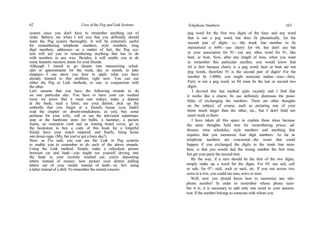 62 Uses of the Peg and Link Systems
system since you don't have to remember anything out of
order. Believe me when I tell you that you definitely should
learn the Peg system thoroughly. It will be extremely useful
for remembering telephone numbers, style numbers, long
digit numbers, addresses—as a matter of fact, the Peg sys-
tem will aid you in remembering anything that has to do
with numbers in any way. Besides, it will enable you to do
some fantastic memory stunts for your friends.
Although I intend to go deeper into memorizing sched-
ules or appointments for the week, day or month, in later
chapters—I can show you how to apply what you have
already learned to this problem, right now. You can use
either the Peg or Link methods, or one, in conjunction with
the other.
Let's assume that you have the following errands to do
on one particular day: You have to have your car washed
(now we know that it must rain today); make a deposit
at the bank; mail a letter; see your dentist; pick up the
umbrella that you forgot at a friend's house (you hadn't
read the chapter on absent-mindedness, as yet); buy some
perfume for your wife;, call or see the television repairman;
stop at the hardware store for bulbs, a hammer, a picture
frame, an extension cord and an ironing board cover; go to
the bookstore to buy a copy of this book for a forgetful
friend; have your watch repaired; and finally, bring home
one dozen eggs. (My, but you've got a busy day!)
Now, as I've said, you can use the Link or Peg systems
to enable you to remember to do each of the above errands.
Using the Link method: Simply make a ridiculous picture
between car and bank—you might see yourself driving into
the bank in your recently washed car; you're depositing
letters instead of money; now picture your dentist pulling
letters out of your mouth instead of teeth—or, he's using
a letter instead of a drill. To remember the errand concern-
Telephone Numbers 163
peg word for the first two digits of the four; and any word
that is not a peg word, but does fit phonetically, for the
second pair of digits. i.e.—the trunk line number to be
memorized is 6491—use cherry for 64, but don't use bat
in your association for 91—use any other word for 91, like
beet, or boat. Now, after any length of time, when you want
to remember this particular number, you would know that
64 is first because cherry is a peg word; beet or boat are not
peg words, therefore 91 is the second pair of digits! For the
number In 1-4084, you might associate indian—rose—fairy.
Fairy is not a peg word, so 84 must be the last or second two
digits.
I devised this last method quite recently and I find that
it works like a charm. Its use definitely dismisses the possi-
bility of exchanging the numbers. There are other thoughts
on the subject, of course, such as picturing one of your
items much larger than the other, etc., but I don't hold too
much stock in them.
I have taken all this space to explain these ideas because
the same thoughts hold true for remembering prices, ad-
dresses, time schedules, style numbers and anything that
requires that you memorize four digit numbers. As far as
telephone numbers are concerned—the worst that could
happen if you exchanged the digits in the trunk line num-
bers, is that you would dial the wrong number the first time,
but get your party the second time.
By the way, if a zero should be the first of the two digits,
simply make up a word for the digits. For 05, use sail, cell
or sale; for 07—sick, sock or sack, etc. If you run across two
zeros in a row, you could use seas, sews or zoos.
Well, now you should know how to memorize any tele-
phone number! In order to remember whose phone num-
ber it is, it is necessary to add only one word to your associa-
tion. If the number belongs to someone with whom you
 