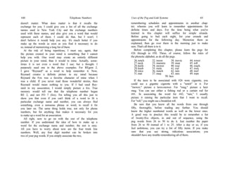 160 Telephone Numbers
doesn't matter. What does matter is that it recalls the
exchange for you. I could give you a list of all the exchange
names used in New York City and the exchange numbers
used with these names, and also give you a word that would
represent each of them. I could do that, but I won't. I
don't believe it would help you any. It's much better if you
make up the words as soon as you find it necessary to do
so, instead of memorizing a long list of them.
At the risk of being repetitious, I must say, again, that
the picture created in your mind is something that I cannot
help you with. One word may create an entirely different
picture in your mind, than it would in mine. Actually, some-
times it is not even a word that I use; but a thought. I
purposely used one in the above examples. For REgent 2,
I gave "Reynard" as a word to help remember it. Now,
Reynard creates a definite picture in my mind because
Reynard the Fox was a favorite character of mine when I
was a child. If you never read those wonderful stories, then
Reynard would mean nothing to you. If I had used Rey-
nard in my association, I would simply picture a fox. True
memory would tell me that the telephone number began
RE 2, and not FO 7 (fox). I'm telling you all this just to
show you that even if you can't think of a word to fit a
particular exchange name and number, you can always find
something, even a nonsense phrase or word, to recall it for
you later on. The same thing holds true, not only for phone
numbers, but for anything that makes it necessary for you
to make up a word for an association.
All right, now to go on with the rest of the telephone
number. If you understand the idea of how to make up a
word for the exchange name and number; the rest is easy.
All you have to worry about now are the four trunk line
numbers. Well, any four digit number can be broken into
two of your peg words. If you simply associate the two,
Uses of the Peg and Link Systems 65
remembering schedules and appointments in another chap-
ter; wherein you will learn to remember appointments for
definite times and days. For the time being what you've
learned in this chapter will suffice for simple errands.
Before going to bed each night, list your errands and
appointments for the following day. Memorize them as
explained, then go over them in the morning just to make
sure. That's all there is to it.
Before completing this chapter, please learn the pegs for
#26 through to #50. These, of course, follow the rules of
the phonetic alphabet, as do all the pegs.
26.notch 32. moon 38. movie 44. rower
27.neck 33. mummy 39. mop 45. roll
28.knife 34. mower 40. rose 46. roach
29.knob 35. mule 41. rod 47. rock
30.mice 36. match 42. rain 48. roof
31.mat 37. mug 43. ram 49. rope
50. lace
If the item to be associated with #26 were cigarette, you
could see a gigantic cigarette with a "notch" in it. For
"mower," picture a lawn-mower. For "mug," picture a beer
mug. You can use either a fishing rod or a curtain rod for
#41. In associating the word for #42, "rain," I usually
picture it raining the particular item that I want to recall.
For "roll," you might use a breakfast roll.
Be sure that you know all the words from one through
fifty, thoroughly, before reading any further. You should
know the higher numbered words as well as the lower ones.
A good way to practice this would be to remember a list
of twenty-five objects, in and out of sequence, using the
peg words from 26 to 50 to do it. Just number the paper
from 26 to 50 instead of 1 to 25. After a day or so, if you
feel ambitious, you can try a list of fifty items. If you make
sure that you use strong, ridiculous associations, you
shouldn't have any trouble remembering all of them.
 