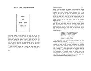 have you looked at the phrase in the box on top of this
page? If you have, read it again to make sure that you
know what it says. Now turn your head away from the
book and repeat the phrase. Check it again to see if you
have it right! Some of you will probably think it's a bit
silly for me to ask you to keep making sure of a simple
phrase like that, but it's important for you to be absolutely
aware of what it says.
Now—if you've looked at it closely at least three times;
what does it say!? Does it say, "Paris in the spring"? I
66
How to Train Your Observation Telephone Numbers 159
garded. The only things that matter in the word you choose
are the first two letters and the next consonant sound. For
example, the word, "column" would represent CO 5; the
"mn" at the end of the word is disregarded. The words,
collar, colt, color, cold or coliseum would also fit the system.
If you can think of a word that can be pictured, that has no
other letters after the consonant that represents the ex-
change number—use it. The word, "coal" is an example
that fits this case.
Keep in mind that you don't have to use a word that has
only the first two letters and the exchange number sound.
The first word that comes to you is usually, although not
always, the one to use. If the number you wish to memo-
rize begins BEachview 8, you could use the word, "BEef"
(BE 8). Here are a few more examples to make sure that
you get the idea:—
REgent 2 — rent—Reynard (The Fox)
ESplanade 7 — escape — escalator
GRamercy 8 — grave — graph
DElaware 9 — deep — deputy
GOrdon 5 — sold — goal
CLover 3 — clam — climb
I've given only two words for each exchange, but there
are many others that would fit.
Do you see how simple it is? There's no reason why you
shouldn't be able to find a word, immediately, to represent
any exchange and exchange number. Let me remind you
that the word you select has to have a meaning for you
only. Probably, if I gave ten people an exchange and ex-
change number, they would each use a different word to
help remember it. Although nouns are usually best, that
doesn't mean that you have to use a noun. Some of you
may find that a foreign word you know, is just right for a
certain exchange and exchange number; if so, use it; it
 