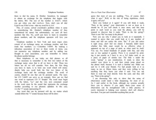158 Telephone Numbers
them to dial his name, R. Himber. Somehow, he managed
to obtain an exchange for his telephone that begins with
the letters, RH. The rest of the number is 4-6237, which
you get when you dial i-m-b-e-r. Now, don't you all dial
it just to see if this is true—take my word for it, it is!
This, of course, solved everybody's problem when it came
to remembering Mr. Himber's telephone number (if they
remembered his name) but unfortunately, we can't all have
numbers like this. No, you'll just have to learn to remember
phone numbers, and the telephone operators will love you
for it.
Telephone numbers in New York and most major cities
consist of an exchange name, an exchange number, and four
trunk line numbers. i.e.—Columbus 5-6695. By making a
ridiculous association of two or three words or items, you
can memorize any telephone number; and by adding one
thought to your association, you can remember to whom
the phone number belongs.
Most telephones in use today are dial phones, so all
that is necessary to remember is the first two letters of the
exchange name; since that is all we have to dial. These two
letters are all we will consider. Now then, the first thing
you have to learn, is to form one word which will imme-
diately help you recall both the first two letters of the
exchange name and the exchange number. The word, of
course, should be one that can be pictured easily. The num-
ber CO 5-6695 can serve as an example. How can we find
one word to represent CO 5? Simple! The word must begin
with the letters, "co," and the very next consonant sound
in the word must be the sound that represents the exchange
number according to our phonetic alphabet. In this case,
it is the "1" sound, representing #5.
Any word that can be pictured will do, no matter which
sounds follow the "1" sound; because those will be disre-
How to Train Your Observation 67
guess that most of you are nodding, "Yes, of course, that's
what it says." Well, at the risk of being repetitious, check
it again, will you?
Have you looked at it again? If you still think it reads,
"Paris in the spring," your observation is not as keen as it
should be. If you will check it once more, and this time
point to each word as you read the phrase, you will be
amazed to discover that it reads, "Paris in the the spring"!
There is one "the" too many in the phrase!
Now you see why I asked you to look at it repeatedly. I
wanted to prove that you could look at it any number of
times and still not notice the extra "the." If you did notice
it right away, don't feel too elated. I honestly didn't know
whether this little stunt would be as effective when it
appeared on top of a page of print, as when used by itself.
You see, I've tested hundreds of people with this, and only
one or two spotted it quickly. Prove it to yourself by print-
ing it just exactly as I have it, on a 3x5 index card, or on
a piece of paper of similar size. The little x under the
word, "spring" is just misdirection. It tends to draw the
readers' eyes down to it, and their minds jump ahead on
the phrase itself, because it is such a familiar one. Make one
and try it with your friends. I've had people look at it as
many as ten or fifteen times, and they were willing to bet
anything that they knew just what it said. You can ask
them to read out loud directly from the card, and they still
say, "Paris in the spring"!
I am discussing this only to show that the sense of
observation could stand a little sharpening, for most of us.
As I said earlier in the book, although my systems actually
force you to observe if you apply them—your sense of
observation can be strengthened with a little practice. If
you're interested in helping your memory, don't sell observa-
tion short. You just can't remember anything that you do
 