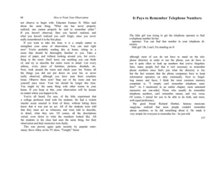 68 How to Train Your Observation
not observe to begin with. Educator Eustace H. Miles said
about the same thing, "What one has never properly
realized, one cannot properly be said to remember either."
If you haven't observed, then you haven't realized, and
what you haven't realized you can't forget, since you never
really remembered it in the first place.
If you want to take the time, it is a simple matter to
strengthen your sense of observation. You can start right
now! You're probably reading this at home, sitting in a
room that should be thoroughly familiar to you. Take a
piece of paper, and without looking around you, list every-
thing in the room. Don't leave out anything you can think
of, and try to describe the entire room in detail. List every
ashtray, every piece of furniture, pictures, doodads, etc.
Now, look around the room and check your list. Notice all
the things you did not put down on your list, or never
really observed, although you have seen them countless
times. Observe them now! Step out of the room and test
yourself once more. Your list should be longer this time.
You might try the same thing with other rooms in your
home. If you keep at this, your observation will be keener
no matter where you happen to be.
You've all heard, I'm sure, of the little experiment that
a college professor tried with his students. He had a violent
murder scene enacted in front of them, without letting them
know that it was just an act. All of the students were told
that they must act as witnesses, and were told to describe,
in detail, what they saw. Of course, all the descriptions
varied, even down to what the murderer looked like. All
the students in the class had seen the same thing, but their
observation and their memories were faulty.
This was proven again quite recently by popular enter-
tainer, Steve Allen, on his TV show, "Tonight." Some
It Pays to Remember Telephone Numbers
The little girl was trying to get the telephone operator to find
a telephone number for her.
operator: You can find that number in your telephone di-
rectory.
little girl: Oh, I can't, I'm standing on it!
although most of you do not have to stand on the tele-
phone directory in order to use the phone, you do have to
use it quite often to look up numbers that you've forgotten.
Sure, many people feel that it isn't necessary to remember
phone numbers since that's just what the directory is for;
but the fact remains that the phone companies have to keep
information operators on duty continually. Next to forget-
ting names and faces, I think the most common memory
complaint is, "I simply can't remember telephone num-
bers!" As I mentioned in an earlier chapter, most untrained
memories are one-sided. Those who usually do remember
telephone numbers, can't remember names, and vice versa.
Of course, I intend for you to be able to do both, and more,
with equal proficiency.
My good friend Richard Himber, famous musician-
magician, realized that most people couldn't remember
phone numbers, so he did something about it. He made it
very simple for everyone to remember his—he just told
157
 