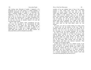 156 Facts about People
after meeting many thousands of people, I happened to be
performing for an all male group at a charity breakfast. A
gentleman approached me and asked if I remembered him.
After a moment's thought, I realized it was Mr. Fell, who
happened to have heard that I was appearing there, and
came down to test me. I told him his name; and weeks
later he all but confessed that if I hadn't remembered him,
he wouldn't have been half as enthused about the book as
he was now. You see, he naturally wanted to be sure that
my systems really worked.
This is only one instance where remembering one per-
son's name was important to me. Remembering the right
person's name at the proper time, may perhaps mean a
great deal to you, sometime in the future. It might be the
stepping stone to a better job, a bigger opportunity or a
much better sales contract, etc. So, try these systems, use
them, and I believe you'll be well paid for your efforts.
How to Train Your Observation 69
members of his cast suddenly burst in front of the cameras,
enacting a wild, violent scene. Some shots were fired
(blanks, of course), clothes were torn, and so on. The
whole thing lasted perhaps a minute. Then Mr. Allen had
three members of the audience come up to attempt to
answer some pertinent questions about the scene. He asked
how many shots were fired, who was shooting at whom,
color of clothing, etc. All the answers varied and nobody
seemed quite sure of anything. As a matter of fact, when
Steve asked Skitch Henderson (who had fired the shots)
how many shots he had fired—Skitch wasn't too sure
himself.
Of course, you can't go around looking for violent scenes
to observe—but, you can practice in this way:—Think of
someone whom you know very well. Try to picture his or
her face; now see if you can describe the face on paper.
List everything you can possibly remember. Go into detail
—list color of hair and eyes, complexion, any or all out-
standing features, whether or not they wear glasses, what
type of glasses, type of nose, ears, eyes, mouth, forehead,
approximate height and weight, hairline, on which side is
the hair parted, is it parted at all, etc., etc. The next time
you see this person, check yourself. Note the things you
didn't observe and those you observed incorrectly. Then
try it again! You will improve rapidly.
A good way to practice this is in a subway or bus, or any
public conveyance. Look at one person for a moment, close
your eyes and try to mentally describe every detail of this
person's face. Pretend that you are a witness at a criminal
investigation, and your description is of utmost importance.
Then look at the person again (don't stare, or you will be
in a criminal investigation) and check yourself. You'll find
your observation getting finer each time you try it.
 