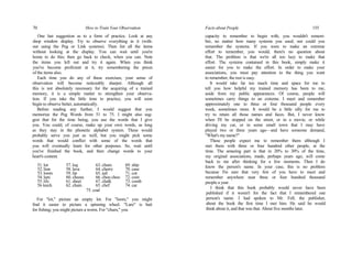 70 How to Train Your Observation
One last suggestion as to a form of practice. Look at any
shop window display. Try to observe everything in it (with-
out using the Peg or Link systems). Then list all the items
without looking at the display. You can wait until you're
home to do this; then go back to check, when you can. Note
the items you left out and try it again. When you think
you've become proficient at it, try remembering the prices
of the items also.
Each time you do any of these exercises, your sense of
observation will become noticeably sharper. Although all
this is not absolutely necessary for the acquiring of a trained
memory, it is a simple matter to strengthen your observa-
tion. If you take the little time to practice, you will soon
begin to observe better, automatically.
Before reading any further, I would suggest that you
memorize the Peg Words from 51 to 75. I might also sug-
gest that for the time being, you use the words that I give
you. You could, of course, make up your own words, as long
as they stay in the phonetic alphabet system. These would
probably serve you just as well, but you might pick some
words that would conflict with some of the words that
you will eventually learn for other purposes. So, wait until
you've finished the book, and then change words to your
heart's content.
51.lot 57. log 63. chum 69. ship
52.lion 58. lava 64. cherry 70. case
53.loom 59. lip 65. jail 71. cot
54.lure 60. cheese 66. choo choo 72. coin
55.lily 61. sheet 67. chalk 73. comb
56 leech 62. chain 65. chef 74. car
75. coal
For "lot," picture an empty lot. For "loom," you might
find it easier to picture a spinning wheel. "Lure" is bait
for fishing; you might picture a worm. For "chum," you
Facts about People 155
capacity to remember to begin with, you wouldn't remem-
ber, no matter how many systems you used; nor could you
remember the systems. If you were to make an extreme
effort to remember, you would; there's no question about
that. The problem is that we're all too lazy to make that
effort. The systems contained in this book, simply make it
easier for you to make the effort. In order to make your
associations, you must pay attention to the thing you want
to remember; the rest is easy.
It would take far too much time and space for me to
tell you how helpful my trained memory has been to me,
aside from my public appearances. Of course, people will
sometimes carry things to an extreme. I meet and remember
approximately one to three or four thousand people every
week, sometimes more. It would be a little silly for me to
try to retain all those names and faces. But, I never know
when I'll be stopped on the street, or in a movie, or while
driving my car, or in some small town that I may have
played two or three years ago—and have someone demand,
"What's my name?"
These people expect me to remember them although I
met them with three or four hundred other people, at the
time. The amazing part is that in 20% to 30% of the time,
my original associations, made, perhaps years ago, will come
back to me after thinking for a few moments. Then I do
know the person's name. In your case, this is no problem
because I'm sure that very few of you have to meet and
remember anywhere near three or four hundred thousand
people a year.
I think that this book probably would never have been
published if it weren't for the fact that I remembered one
person's name. I had spoken to Mr. Fell, the publisher,
about the book the first time I met him. He said he would
think about it, and that was that. About five months later.
 