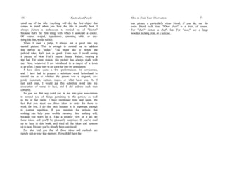 154 Facts about People
mind me of the title. Anything will do; the first object that
comes to mind when you hear the title is usually best. I
always picture a stethoscope to remind me of "doctor,"
because that's the first thing with which I associate a doctor.
Of course, scalpel, hypodermic, operating table, or any-
thing like that, would suffice.
When I meet a judge, I always put a gavel into my
mental picture. This is enough to remind me to address
this person as "judge." You might like to picture the
judicial robe; that's just as good. Years ago, I recall seeing
a picture of New York's mayor Jimmy Walker, wearing a
top hat. For some reason, this picture has always stuck with
me. Now, whenever I am introduced to a mayor of a town
at an affair, I make sure to get a top hat into my association.
I have done quite a few performances for servicemen,
and I have had to prepare a substitute word beforehand to
remind me as to whether the person was a sergeant, cor-
poral, lieutenant, captain, major, or what have you. As I
met each man, I would put this substitute word into my
association of name to face, and I did address each man
correctly.
So you see that any word can be put into your associations
to remind you of things pertaining to the person, as well
as his or her name. I have mentioned time and again, the
fact that you must use these ideas in order for them to
work for you. I do this only because it is important enough
to warrant repetition. If you maintain the attitude that
nothing can help your terrible memory, then nothing will,
because you won't let it. Take a positive view of it all; try
these ideas, and you'll be pleasantly surprised. If you've read
up to here in this book, and tried all the ideas and systems
up to now, I'm sure you've already been convinced.
I've also told you that all these ideas and methods are
merely aids to your true memory. If you didn't have the
How to Train Your Observation 71
can picture a particularly close friend; if you do, use the
same friend each time. "Choo choo" is a train, of course.
For "chef," picture a chef's hat. For "case," see a large
wooden packing crate, or a suitcase.
 