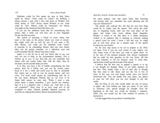 152 Facts about People
Substitute words for first names are easy to find; Harry
could be "hairy"; Clark could be "clock"; for William, I
always picture a man with a bow and arrow as William Tell,
while money or "rich" always means Richard, to me. Anne
could be "ant"; Marion could be "marrying"; for Gloria,
you might see the American Flag (Old Glory), etc.
If you use the substitute word idea for remembering first
names, after a while you will have one at your fingertips
for any one that you meet.
The system of picturing a friend of yours whose first
name is the same as the person whom you want to remem-
ber, might work just as well for you. If you meet a Mr.
John Sitrous, you could use the substitute word "citrus"
to associate to an outstanding feature; then put your friend,
John, into the picture somehow, (in a ridiculous way) and
you'll remember that Mr. Sitrous' first name is John.
Again, it is not for me to tell you which idea to use, you
may use one or both, as the circumstances demand. This is
entirely up to you. If you find that you can remember first
names with one system better than with the other, then by
all means, use the one that helps you most.
If at first, you have a bit of trouble remembering the first
names, don't let it bother you; just use the second name.
Keep at it for a while and you'll soon be able to remember
first names just as well as you do second names, and vice
versa. You won't insult anyone by remembering only his or
her last name. Benjamin Disraeli had an out even if he
forgot both names; he once said, "When I meet a man
whose name I cannot remember, I give myself two minutes,
then if it is a hopeless case, I always say, 'And how is the
old complaint?'" Since most of us have some sort of old
complaint or other, Disraeli probably flattered everyone he
used this on, making them believe that he remembered them
Speeches, Articles, Scripts and Anecdotes 73
the same purpose. Isn't that much better than hemming
and hawing until you remember the exact phrasing just the
way you memorized it?
The people who realized this, felt that the next best thing
would be to simply read the speech. This solves the prob-
lem of forgetting words, until you lose your place on the
paper, and forget what you're talking about altogether.
Besides, it seems to me that there is a subtle annoyance
evident in an audience that is listening to someone reading
a speech word for word. I know I feel that way: he might
just as well have given me a printed copy of the speech
to read at my own leisure.
So, the next step seems to be not to prepare at all. Well,
not quite. Even if you are well versed in your subject, you
may forget some of the facts you want to speak about. As
in the case of the itinerant preacher who always complained
that he made his best speeches on the way home. All that
he had forgotten to tell his listeners came to mind then,
and his horse usually got the best part of the speech.
I believe that the best way to prepare a speech is to lay
it out thought for thought. Many of our better speakers do
just that. They simply make a list of each idea or thought
that they want to talk about, and use this list in lieu of
notes. In this way, you can't forget words, since yon haven't
memorized any. You can hardly lose your place; one glance
at your list will show you the next thought to put into
words.
But, for those of you who would rather not rely on pieces
of paper—the Link method can help you easily. If you wish
to memorize your speech thought for thought, from the
beginning to the end, you would be forming a sequence.
That's why you would use the Link method of memory to
memorize it.
I would suggest that you go about it something like
 