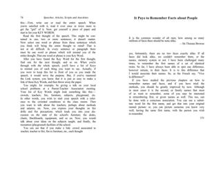 74 Speeches, Articles, Scripts and Anecdotes
this:—First, write out or read the entire speech. When
you're satisfied with it, read it over once or twice more to
get the "gist" of it. Now, get yourself a piece of paper and
start to list your KEY WORDS.
Read the first thought of the speech. This might be con-
tained in one, two or more sentences; it doesn't matter.
Now select one word or phrase from these sentences which
you think will bring the entire thought to mind! That is
not at all difficult. In every sentence or paragraph there
must be one word or phrase which will remind you of the
entire thought. That one word or phrase is your Key Word.
After you have found the Key Word for the first thought,
find one for the next thought, and so on. When you're
through with the whole speech, you'll have a list of Keys
to remind you of each thing you want to say. Actually, if
you were to keep this list in front of you as you made the
speech, it would serve the purpose. But, if you've mastered
the Link system, you know that it is just as easy to make a
link of these Key Words, and then throw away the paper.
You might, for example, be giving a talk on your local
school problems at a Parent-Teacher Association meeting.
Your list of Key Words might look something like this:—
crowds, teachers, fire, furniture, subjects, playground, etc.
In other words, you wish to start your speech with a refer-
ence to the crowded conditions in the class rooms. Then
you want to talk about the teachers; perhaps about methods
and salaries, etc. Now, you express your thoughts on fire
drills and fire precautions, which leads you into your dis-
cussion on the state of the school's furniture; the desks,
chairs, blackboards, equipment, and so on. Now, you would
talk about your ideas on the subjects taught, and finally, the
recreation (playground) facilities of the school.
You can see that if you make a link: crowd associated to
teacher; teacher to fire; fire to furniture, etc., each thought
It Pays to Remember Facts about People
It is the common wonder of all men, how among so many
millions of faces there should be none alike.
—Sir Thomas Browne
yes, fortunately, there are no two faces exactly alike. If all
faces did look alike, we couldn't remember them, or the
names, memory system or not. I have been challenged many
times, to remember the first names of a set of identical
twins. So far, I have always been able to spot one difference,
however minute, in their faces. It is to this difference that
I would associate their names. So, as the French say, "Vive
la difference!"
If you have studied the previous chapters on how to
remember names and faces; and if you have tried the
methods, you should be greatly improved by now. Although
in most cases it is the second, or family names that most
of us want to remember, some of you may be interested
in remembering first, or given names as well. This too, can
be done with a conscious association. You can use a substi-
tute word for the first name, and get that into your original
mental picture; or, you can picture someone you know very
well, having the same first name, with the person you wish
to remember.
151
 