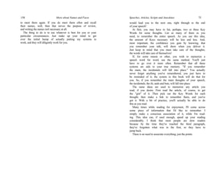 150 More about Names and Faces
to meet them again. If you do meet them often and recall
their names, well, then that serves the purpose of review,
and writing the names isn't necessary at all.
The thing to do is to use whatever is best for you or your
particular circumstances. Just make up your mind to get
over the initial hump of actually putting my systems to
work, and they will diligently work for you.
Speeches, Articles, Scripts and Anecdotes 75
would lead you to the next one, right through to the end
of your speech!
At first, you may have to list, perhaps, two or three Key
Words for some thoughts. List as many of them as you
need, to remember the entire speech. As you use this idea,
the amount of Keys necessary will be less and less. And,
most important, the confidence you gain by knowing, that
you remember your talk, will show when you deliver it.
Just keep in mind that you must take care of the thoughts;
the words will take care of themselves!
If, for some reason or other, you wish to memorize a
speech word for word, use the same method. You'll just
have to go over it more often. Remember that all these
systems arc aids to your true memory. "If you remember
the main, the incidentals will fall into place." You actually
never forget anything you've remembered, you just have to
be reminded of it; the system in this book will do that for
you. So, if you remember the main thoughts of your speech,
the incidentals, the ifs, ands and buts, will fall into place.
The same ideas are used to memorize any article you
read, if you desire. First read the article, of course, to get
the "gist" of it. Then pick out the Key Words for each
thought; then make a link to remember them, and you've
got it. With a bit of practice, you'll actually be able to do
this as you read.
Many times while reading for enjoyment, I'll come across
some piece of information that I'd like to remember. I
simply make a conscious association of it, while I'm read-
ing. This idea can, if used enough, speed up your reading
considerably. I think that most people are slow readers
because by the time they've reached the third paragraph,
they've forgotten what was in the first; so they have to
jump back.
There is no need to associate everything; just the points
 