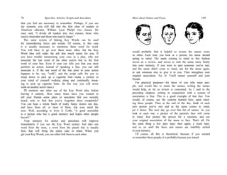 76 Speeches, Articles, Scripts and Anecdotes
that you feel are necessary to remember. Perhaps, if you use
my systems, you will fall into the first class of readers in
American educator, William Lyon Phelps' two classes. He
once said, "I divide all readers into two classes; those who
read to remember and those who read to forget."
The same system of linking Key Words can be used
for remembering lyrics and scripts. Of course, in this case
it is usually necessary to memorize them word for word.
You will have to go over them more often, but the Key
Word idea will make the job that much easier for you. If
you have trouble memorizing your cues in a play, why not
associate the last word of the other actor's line to the first
word of your line. Even if your cue tells you that you must
perform an action, instead of speaking a line, you can still
associate it. If the last word of the line prior to your action
happens to be, say, "walk"; and the script calls for you to
stoop down to pick up a cigarette butt—make a picture in
your mind of yourself walking along and continually stoop-
ing to pick up cigarette butts. (In this way you will never
walk on another actor's lines.)
I'll mention one other use of the Key Word idea, before
leaving it entirely. How many times have you wanted to
tell your friends some jokes or anecdotes that you recently
heard, only to find that you've forgotten them completely?
You can hear a whole batch of really funny stories one day,
and have them all, or most of them, slip your mind the
next. Well, according to Irvin S. Cobb, "A good storyteller
is a person who has a good memory and hopes other people
haven't."
Your memory for stories and anecdotes will improve
immediately if you use the Key Word system. Just take one
word from the story, a word from the punch line is usually
best, that will bring the entire joke to mind. When you
get your Key Words, you can either link them to each other
would probably find it helpful to review the names every
so often. Each time you look at a person, his name should
spring to mind. The name coming to mind in this fashion
serves as a review, and serves to etch the name more firmly
into your memory. If you were to spot someone you've met,
and the name didn't come to mind, ask for the name again,
or ask someone else to give it to you. Then strengthen your
original association. Try it! You'll amaze yourself and your
friends.
For practical purposes—for those of you who meet peo-
ple, and would like to retain the names; writing the names
would help, as far as review is concerned. As I said in the
preceding chapters, writing in conjunction with a system of
association is fine. This is a good example of that fact. You
would, of course, use the systems learned here, upon meet-
ing these people. Then at the end of the day, think of each
new person you've met and as the name comes to mind,
jot it down. The next day go over this list of names. As you
look at each one, a picture of the person's face will come
to mind. Just picture the person for a moment, and see
your original association of the name to face. That's all. Do
the same thing a few days later; then again, a week later,
and so on until the faces and names are indelibly etched
in your memory.
Of course, all this is theoretical, because if you wanted
to remember these people, it is probably because you intend
More about Names and Faces 149
 