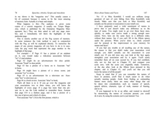 78 Speeches, Articles, Scripts and Anecdotes
in my shows is the "magazine test." This usually causes a
bit of comment because it seems to be the most amazing
of memory feats. Actually it is basic and simple.
What happens is this:—The audience is given some
copies of a current magazine. (I usually use Tempo Maga-
zine, which is published by the Enterprise Magazine Man-
agement, Inc.) They are then asked to call any page num-
ber, and I immediately tell them the highlights of that
particular page.
This is merely another use of the Peg system of memory.
In some instances the Link method is used in conjunction
with the Peg, as will be explained directly. To memorize the
pages of any picture magazine, all you have to do is to asso-
ciate the peg word that represents the page number to the
highlight of that page.
For example:— If Page #1 has a picture of an airplane
on it, you would make a ridiculous association between
"tic" (1) and airplane.
Page #2 might be an advertisement for shoe polish.
Associate "Noah" to shoe polish.
Page #3 has a picture of a horse on it. Associate "ma"
to horse.
Page #4 might have a picture of a circus scene; just
associate "rye" to circus.
Page #5 is an advertisement for a television set. Asso-
ciate "law" to television set.
Page #6 is a book review. Associate "shoe" to book.
That's all there is to it. If you go over the magazine and
your associations two or three times, you will know the
highlights of every page. If a page has more than one pic-
ture on it, use the Link method to remember them. Assume
that page #14 is a fashion page, and it has a picture of a
hat, one of gloves and a third of a dress.
First associate "tire" (14) to the first picture, which is
More about Names and Faces 147
No. 15 is Miss Kornfeld. I would see millions (exag-
geration) of ears of corn falling from Miss Kornfeld's wide
mouth. Make sure that you look at Miss Kornfeld, and
actually see the picture or association in your mind's eye.
I have purposely used a wide assortment of names to
prove that it just doesn't make any difference as to the
type of name. You might want to go over these faces once,
quickly, to make sure you've made a strong enough asso-
ciation. Now, here are the same faces in a different order,
without their names. See if you can't fill in the fifteen spaces
under the pictures. When you've done so, check yourself
and be amazed at the improvement in your memory for
names and faces!
If you had any trouble at all recalling any of the names,
the reason is that you didn't make your association vivid
enough; you didn't actually see the association in your
mind's eye. If you did miss any, just look at the face again,
strengthen your association and try it again. You'll surely
remember them all on your second try. If you feel confident,
why not try that test in Chapter #3, and compare your
score now, with the score you originally made. Tomorrow,
or the day after, look at the fifteen faces pictured in this
chapter, and in Chapter #3, and you'll see that you still
know the names of all the people!
Keep in mind that if you can remember the names of
faces in pictures, you'll find it much easier to do when
actually meeting people. Aside from finding an outstanding
feature more easily, there are many other things that can
be taken into consideration, such as: manner of speech,
speech defects, character, type of walk, manner of bearing,
and so on.
If you happened to be at an affair, and wanted to showoff
by memorizing the names of everyone present, you could
do it now, by using the systems you've just learned. You
 