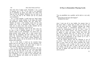 144 More about Names and Faces
them brim full of judges' gavels. Remember, I use a gavel
to represent law or "ler." If you want to use policeman,
jail or handcuffs, go ahead. You might "see" police brim-
ming all over the dimples. Whichever way you want to do
it, is fine; but look at Mr. Brimler and see the picture
you've decided on.
No. 3 is Miss Standish. I would select her "bang" hairdo.
You could "see" people standing on the bangs and scratch-
ing themselves violently because they itch. Stand itch—
Standish. Of course, a dish standing, would serve the same
purpose, but I like an association into which I can inject
some sort of action. Now look at Miss Standish and see
the picture you've decided on, in your mind's eye.
No. 4 is Mr. Smolensky. Don't let the name scare you,
it's easy to find a substitute thought for it. I would see
someone skiing on Mr. Smolensky's very broad nose, and
taking pictures (while skiing) with a small camera (lens).
Small lens ski—Smolensky. See how simple it is? I have
chosen Mr. Smolensky's broad nose; you might think that
the receding chin is more obvious. Choose whichever you
think is most obvious, and see the picture of the skier taking
pictures with a small lens.
No. 5 is Mr. Hecht. I would see his mustache being
hacked from his face with an axe. See the association vio-
lently if you can. Violence and action make it easier to
recall. Hacked—Hecht. Be sure you see the picture.
No. 6 is Mrs. Bjornsen, pronounced, Byorn-son. The way
I would remember Mrs. Bjornsen is to see a boy (son) being
born in the very wide part in her hair. You might think
that either her full cheeks or wide mouth, or dark eyes are
more outstanding, if so, use those in your association. But
look at Mrs. Bjornsen and actually see the picture for a
fraction of a second.
It Pays to Remember Playing Cards
"Yes, my grandfather was a gambler, and he died at a very early
age."
"Gosh, that's too bad. How did it happen?"
"He died of five Aces!"
since I want yon all to stay healthy, the memory feats in
this lesson utilize a regular deck of cards; not with five, but
with the usual four Aces. Truthfully, although this chapter
is devoted entirely to remembering playing cards, I am
stressing the demonstrations you can do with a deck of
cards and your trained memory. The systems, however, can
be applied to many card games. Please don't think that
after you've mastered these you can always win at cards.
Keep in mind that you can't beat a man at his own game.
I will leave the applications of the systems up to you; I
use them for demonstration purposes only.
The late Damon Runvon used the following in one of
his stories: " 'Son,' the old guy says, 'no matter how far you
travel, or how smart you gel, always remember this: Some-
day, somewhere, a guy is going to come to you and show
you a nice brand new deck of cards on which the seal is
never broken, and this guy is going to offer to bet you that
the Jack of Spades will jump out of this deck and squirt
cider in your ear.'
81
 
