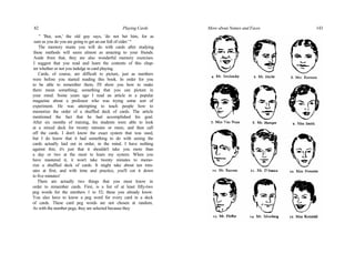 82 Playing Cards
" 'But, son,' the old guy says, 'do not bet him, for as
sure as you do you are going to get an ear full of cider.' "
The memory stunts you will do with cards after studying
these methods will seem almost as amazing to your friends.
Aside from that, they are also wonderful memory exercises.
I suggest that you read and learn the contents of this chap-
ter whether or not you indulge in card playing.
Cards, of course, are difficult to picture, just as numbers
were before you started reading this book. In order for you
to be able to remember them, I'll show you how to make
them mean something; something that you can picture in
your mind. Some years ago I read an article in a popular
magazine about a professor who was trying some sort of
experiment. He was attempting to teach people how to
memorize the order of a shuffled deck of cards. The article
mentioned the fact that he had accomplished his goal.
After six months of training, his students were able to look
at a mixed deck for twenty minutes or more, and then call
off the cards. I don't know the exact system that was used,
but I do know that it had something to do with seeing the
cards actually laid out in order, in the mind. I have nothing
against this; it's just that it shouldn't take you more than
a day or two at the most to learn my system. When you
have mastered it, it won't take twenty minutes to memo-
rize a shuffled deck of cards. It might take about ten min-
utes at first, and with time and practice, you'll cut it down
to five minutes!
There are actually two things that you must know in
order to remember cards. First, is a list of at least fifty-two
peg words for the numbers 1 to 52; these you already know.
You also have to know a peg word for every card in a deck
of cards. These card peg words are not chosen at random.
As with the number pegs, they are selected because they
More about Names and Faces 143
 