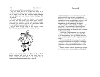214 Use the Systems
and you'll remember, Marie, Annette, Cecile and Yvonne.
This idea would aid you in recalling the names of the
five Great Lakes. If you made a picture in your mind of a
lot of "homes" on a great lake, you would always remember
that the Lakes are Lake Huron, Ontario, Michigan, Erie
and Superior!
If you've learned to make up substitute words quickly
and easily, this will become your greatest move towards a
better memory. Actually, I should say substitute thoughts
or pictures; you know by now that it is the picture created
in your mind that's important, not the word itself.
Did you know that the capital of New Mexico is Santa
Fe? Well, make a picture of Santa. Claus wearing a Mexican
sombrero, and you'll probably never forget it. If you "see"
yourself throwing little rocks at an ark, you'll have no
trouble recalling that Little Rock is the capital city of
Arkansas. Do you know a girl whose name is Helen or
Foreword
mark twain is reported to have said that "everyone talks
about the weather, but no one does anything about it."
Similarly, everyone talks or brags about their bad memory,
but few people ever do anything about it. Let's face it, there
isn't much you can do about the weather, but there's a
great deal that you can do about your bad memory.
Many people have told me that they would "give a mil-
lion dollars" if they could acquire a memory like mine.
Well, don't misunderstand me, I wouldn't turn down your
offer of a million dollars; but, actually the price of this book
is all you need to spend.
This isn't true in its strictest sense; you'll also have to
spend just a little bit of your time, and just a little effort
to get the brain working. Once you've started on my sys-
tem, you may be surprised as to how simple and obvious it
really is.
If you purchased this book expecting a theoretical ha-
rangue of technical terms, you are doomed to disappoint-
ment. I have tried to write and explain the system as if I
were sitting in your living room and explaining it to you
there.
Although naturally, quite a bit of research was necessary,
I've discarded most of the technical ideas and thoughts be-
 