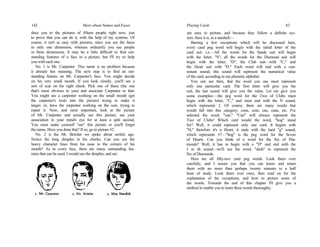 142 More about Names and Faces
duce you to the pictures of fifteen people right now, just
to prove that you can do it, with the help of my systems. Of
course, it isn't as easy with pictures, since you see the faces
in only one dimension, whereas ordinarily you see people
in three dimensions. It may be a little difficult to find out-
standing features of a face in a picture, but I'll try to help
you with each one.
No. 1 is Mr. Carpenter. This name is no problem because
it already has meaning. The next step is to find an out-
standing feature on Mr. Carpenter's face. You might decide
on his very small mouth. If you look closely, you'll see a
sort of scar on his right cheek. Pick one of these (the one
that's most obvious to you) and associate Carpenter to that.
You might see a carpenter working on the small mouth (get
the carpenter's tools into the picture) trying to make it
larger; or, have the carpenter working on the scar, trying to
repair it. Now, and most important, look at the picture
of Mr. Carpenter and actually see this picture, see your
association in your mind's eye for at least a split second.
You must make yourself "see" this picture or you'll forget
the name. Have you done that? If so, go to picture #2.
No. 2 is the Mr. Brimler we spoke about awhile ago.
Notice the long dimples in his cheeks. Can you see the
heavy character lines from his nose to the corners of his
mouth? As in every face, there are many outstanding fea-
tures that can be used. I would use the dimples, and see
Playing Cards 83
are easy to picture, and because they follow a definite sys-
tem. Here it is, in a nutshell:—
Barring a few exceptions which will be discussed later,
every card peg word will begin with the initial letter of the
card suit. i.e.—All the words for the Spade suit will begin
with the letter, "S"; all the words for the Diamond suit will
begin with the letter, "D"; the Club suit—with "C," and
the Heart suit with "H." Each word will end with a con-
sonant sound; this sound will represent the numerical value
of the card, according to our phonetic alphabet.
You can see then, that the word you use must represent
only one particular card. The first letter will give you the
suit, the last sound will give you the value. Let me give you
some examples:—the peg word for the Two of Clubs must
begin with the letter, "C," and must end with the N sound,
which represents 2. Of course, there are many words that
would fall into this category; cone, coin, can, cane, etc. I've
selected the word, "can." "Can" will always represent the
Two of Clubs! Which card would the word, "hog" stand
for? Well, it could represent only one card. It begins with
"H," therefore it's a Heart; it ends with the hard "g" sound,
which represents #7—"hog" is the peg word for the Seven
of Hearts. Can you think of a word for the Six of Dia-
monds? Well, it has to begin with a "D" and end with the
J or sh sound—we'll use the word, "dash" to represent the
Six of Diamonds.
Here are all fifty-two card peg words. Look them over
carefully, and I assure you that you can know and retain
them with no more than perhaps twenty minutes to a half
hour of study. Look them over once, then read on for the
explanation of the exceptions, and how to picture some of
the words. Towards the end of this chapter I'll give you a
method to enable you to learn these words thoroughly.
 