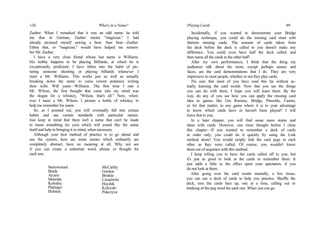 136 What's in a Name?
Zauber. When I remarked that it was an odd name, he told
me that in German, Zauber meant "magician." I had
already pictured myself sawing a bear. Saw bear—Zauber.
Either that, or "magician," would have helped me remem-
ber Mr. Zauber.
I have a very close friend whose last name is Williams.
His hobby happens to be playing Billiards, at which he is
exceptionally proficient. I have fallen into the habit of pic-
turing someone shooting or playing billiards whenever I
meet a Mr. Williams. This works just as well as actually
breaking down the name to yams (sweet potatoes) writing
their wills. Will yams—Williams. The first time I met a
Mr. Wilson, the first thought that came into my mind was
the slogan for a whiskey, "Wilson, that's all." Now, when-
ever I meet a Mr. Wilson, I picture a bottle of whiskey to
help me remember his name.
So, as I pointed out, you will eventually fall into certain
habits and use certain standards with particular names.
Just keep in mind that there isn't a name that can't be made
to mean something (to you) which will sound like the name
itself and help in bringing it to mind, when necessary.
Although your best method of practice is to go ahead and
use the system, here are some names which ordinarily are
completely abstract; have no meaning at all. Why not see
if you can create a substitute word, phrase or thought for
each one.
Steinwurtzel
Brady
Arcaro
Moreida
Kolodny
Platingcr
Hulnick
McCarthy
Gordon
Briskin
Casselwitz
Hayduk
Kolcyski
Pukczyva
Playing Cards 89
Incidentally, if you wanted to demonstrate your Bridge
playing technique, you could do the missing card stunt with
thirteen missing cards. The amount of cards taken from
the deck before the deck is called to you doesn't make any
difference. You could even have half the deck called, and
then name all the cards in the other half!
After my own performances, I think that the thing my
audiences talk about the most, except perhaps names and
faces, are the card demonstrations that I do. They are very
impressive to most people, whether or not they play cards.
I'm sure that most of you have read this far without ac-
tually learning the card words. Now that you see the things
you can do with them, I hope you will learn them. By the
way, do any of you see how you can apply the missing card
idea to games like Gin Rummy, Bridge, Pinochle, Casino,
or for that matter, to any game where it is to your advantage
to know which cards have or haven't been played? I will
leave that to you.
In a later chapter, you will find some more stunts and
ideas with cards. However, one more thought before I close
this chapter—If you wanted to remember a deck of cards
in order only, you could do it quickly by using the Link
method alone! You would simply link the card pegs to each
other as they were called. Of course, you wouldn't know
them out of sequence with this method.
I keep telling you to have the cards called off to you; but
it's just as good to look at the cards to remember them. It
just adds a little to the effect upon your spectators, if you
do not look at them.
After going over the card words mentally, a few times,
you can use a deck of cards to help you practice. Shuffle the
deck, turn the cards face up, one at a time, calling out or
thinking of the peg word for each one. When you can go
 