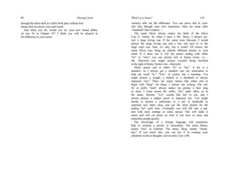 90 Playing Cards
through the entire deck at a fairly brisk pace without hesi-
tating, then you know your card words.
And when you do, would you try your new found ability
on test #4 in Chapter #3? I think you will be pleased at
the difference in your scores.
What's in a Name? 135
memory tells me the difference. You can prove this to your-
self only through your own experience. Here are some other
"standards" that I employ:—
The name Davis always makes me think of the Davis
Cup in Tennis. So when I meet a Mr. Davis, I always pic-
ture a large loving cup. If the name were Davison, I would
picture the large loving cup and a tiny one next to it; the
large cup's son. Sure, it's silly, but it works! Of course, the
name Davis may bring an entirely different picture to your
mind. If it does, use it. For the names ending with either
"itz" or "witz," you can picture itch or brains (wits). i.e.—
Mr. Horowitz—you might picture yourself being horrified
at the sight of brains. Horror wits—Horowitz.
Many names end in either "ly" or "ton." A lea is a
meadow, so I always get a meadow into my association to
help me recall "ly." "Ton," of course, has a meaning. You
might picture a weight, a barbell or a dumbbell to always
represent "ton." There are many names that either end or
begin with "berg"; for these, I always use iceberg. The suf-
fix or prefix "stein" always makes me picture a beer mug
or stein. I come across the suffix, "ler," quite often, as in
the name, Brimler. "Ler" sounds like law to me, and I
always picture a judge's gavel to represent law. You might
decide to picture a policeman or a jail or handcuffs to
represent law; that's okay, just use the same picture for the
ending "ler" each time. Eventually you will fall into a pat-
tern with most endings or entire names. This will make it
easier and will cut down on time if you have to meet and
remember people quickly.
The knowledge of a foreign language will sometimes
help in creating a picture or association. The name Baum,
means "tree" in German. The name, Berg, means "moun-
tain." If you know this, you can use it in creating your
substitute words or thoughts. Just recently I met a Mr.
 
