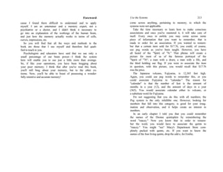 Foreword
cause I found them difficult to understand and to apply
myself. I am an entertainer and a memory expert, not a
psychiatrist or a doctor, and I didn't think it necessary to
go into an explanation of the workings of the human brain,
and just how the memory actually works in terms of cells,
curves, impressions, etc.
So you will find that all the ways and methods in the
book are those that I use myself and therefore feel quali-
fied to teach to you.
Psychologists and educators have said that we use only a
small percentage of our brain power—I think the system
here will enable you to use just a little more than average.
So, if like your operations, you have been bragging about
your poor memory; I think that after you've read this book,
you'll still brag about your memory, but to the other ex-
treme. Now, you'll be able to boast of possessing a wonder-
fully retentive and accurate memory!
Use the Systems 213
come across anything, pertaining to memory, to which the
systems were not applicable.
Take the time necessary to learn how to make conscious
associations and once you've mastered it, it will take care of
itself. Every once in awhile you may come across some
piece of information that you want to remember, that is
made to order for an association. If you wanted to remem-
ber that a certain item sold for $17.76, you could, of course,
use peg words as you've been taught. However, you have
all heard of the "Spirit of '76." That phrase will create a
picture for most of us of the famous portrayal of the
"Spirit of "76"; a man with a drum, a man with a fife, and
the third holding our flag. If you were to associate the item
in question, with this picture, you would recall that $17.76
was the price.
The Japanese volcano, Fujiyama, is 12,365 feet high.
Again, you could use peg words to remember this, or you
could associate Fujiyama to "calendar." The reason for
"calendar" is that the number of feet is the amount of
months in a year (12), and the amount of days in a year
(365). You would associate calendar either to volcano, or
a substitute word for Fujiyama.
I'm not suggesting that you do this with all numbers; the
Peg system is the only infallible one. However, looking for
numbers that fall into this category, is good for your imag-
ination and observation, and it helps create an interest in
numbers.
In an early chapter I told you that you could remember
the names of the Dionne quintuplets by remembering the
word "macey." Now you know that in order to remem-
ber the word, you would have to associate the quints to
"macey." You might "see" Macy's Department Store com-
pletely packed with quints, etc. If you want to know the
names of the four living quints, drop the odd e, for Emilie,
 