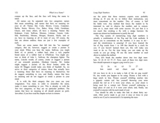 132 What's in a Name?
conjure up the face, and the face will bring the name to
mind.
All names can be separated into two categories; names
that mean something, and names that have no meaning (to
you) at all. Names like Cook, Brown, Coyne, Carpenter,
Berlin, Storm, Shivers, Fox, Baker, King, Gold, Goodman,
Glazer, and many others, all have a meaning. Names like
Krakauer, Conti, Sullivan, Mooney, Littman, Carson, Link-
feld, Smolensky, Morano, Morgan, Resnick, Hecht, and so
on, have no meaning at all to most of you. Of course, the
lists are almost endless; these are just a few examples of
each.
There are some names that fall into the "no meaning"
category, that do, however, suggest or create a picture in
your mind. When you hear the name, Sullivan, you might
think of, or picture, a rubber heel, since a very popular
brand name of a rubber heel is O'Sullivan. You might pic-
ture or think of John L. Sullivan, the champion fighter. The
name, Lincoln would, of course, create or suggest a picture
of our sixteenth president, Abraham Lincoln. Mr. Jordan
might suggest a picture of the River Jordan, while the
name Di Maggio would make you think of baseball. So, we
arrive at three categories of names; those that actually have
a meaning; those that have no meaning in themselves, but
do suggest something to you, and finally, names that have
no meaning and do not suggest or create a picture in your
mind.
It is with the third category that you must use your
imagination. You must, in order to remember the name,
make it mean something to you. This is already so with the
first two categories, so they are no particular problem. The
names that have no meaning at all should present no prob-
lem either, if you have read the chapter on how to remem-
Long Digit Numbers 93
see the point that these memory experts were probably
driving at. If you do try to follow their instructions, you
must concentrate on the number. This, of course, is half
the battle won. Any method that forces the student to be
interested in, and to observe the number, and to concen-
trate on it, must meet with some success. It's just that it is
too much like swatting a fly with a sledge hammer; the
means are almost too burdensome to justify the end.
The Peg system of memorizing long digit numbers is
actually a combination of the Peg and the Link methods. It
forces you to concentrate on the number; it is easy to do—
and the retentiveness is amazing! If you have learned the
list of Peg words from 1 to 100 this should be a cinch for
you. If you haven't learned them yet, this will make you
want to do so. For the time being, you can make up the
words as you go along. I'll use the same number as used
above to explain the method.
First, let's break the number down into two digit num-
bers. 52 26 41 63 75 27. Now, each of these two digit num-
bers should represent or suggest a peg word to you:—
52 26 41 63 75 27
lion notch rod chum coal neck
All you have to do is to make a link of the six peg words!
Or, any words you happen to be using. Picture a lion with a
large notch in him. Picture yourself whittling notches into
a gigantic curtain rod. See yourself throwing your arms
around the rod as if it were your chum, or, your chum is
being used for a curtain rod. Picture yourself embracing a
large piece of coal as if it were your chum; and, finally, see
yourself or anyone with his neck made of coal.
You should be able to make this link in about thirty sec-
onds. After you've made it, go over it once or twice in your
mind to see if you've memorized it. In repeating the num-
 