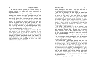 96 Long Digit Numbers
Link rents to perfume, perfume to launder, launder to
cheating, cheating to basket—and you've memorized a
twenty digit number!
If, in your particular business, you find it necessary to
memorize long numbers very often, you'll soon use the first
word that pops into your mind to fit either the first two,
three or four digits. There is no rule that says you must use
words to fit the same amount of digits in any long digit
number. To memorize the number quickly, you use any
words at all—usually you will have time to think for a mo-
ment to find the best words for the number to be memo-
rized. I have to leave this to your own imagination. How-
ever, until you've become proficient at it, I would suggest
that you use the peg words for two digits at a time.
You can see now, the importance of knowing the ten
basic sounds of the phonetic alphabet thoroughly. If you
haven't learned them yet, re-read the chapter on how to
learn and practice them. If you are not sure of how to make
ridiculous or illogical associations—re-read that chapter. If
you do know the sounds, the peg words and how to make
your associations, try your knowledge on test # 3, in Chap-
ter # 3, and see the progress you've made.
What's in a Name? 129
without forgetting a single name! I give credit and praise to
my methods and systems, of course, not to myself.
After I've met everyone, and after coffee and dessert, the
show goes on. During the performance, I ask everyone who
has given me their name at any time during the evening
to please rise at their seats. This most often consists of the
entire audience. I then proceed to call the names of every-
one standing; pointing to each particular person as I call his
or her name. During the remainder of my lecture-demon-
stration, 1 allow anyone in the audience to interrupt me
by shouting, "What's my name?," and, of course, I imme-
diately comply with the person's name.
The reason I am explaining all this is because I was
amused at the explanation given by one of the department
store executives, revealing how I did the "trick" of remem-
bering everyone's name at this particular affair. This, by
the way, was not his idea of a joke, he was firmly convinced
that this was how it was done.
The affair was held at the Capitol Hotel in New York
City. The room we were in, happened to have had a circular
balcony completely surrounding it. Following is the explana-
tion given by the executive. He said:
Mr, Lorayne has a photographer working with him. You
know, one of those fellows who takes pictures at banquets
and develops them in a few minutes so he can sell them
to the people there and then. This photographer and Mr.
Lorayne both have tiny microphones and receiving sets hid-
den somewhere on their persons. The photographer is some-
where on the balcony, hidden, of course. There must be a
hole up there, through which he can put the lens of his
camera. Now, when everyone is seated, ready for dinner,
he snaps a picture of the entire audience, which he develops
and dries immediately.
When Mr. Lorayne approaches a table and asks for the
 