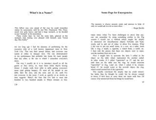 What's in a Name?
This fellow was very proud of the way he could remember
names by association, until he met Mrs. Hummock. Mrs. Hum-
mock was quite heavy, and had a large stomach, so he decided
to use "stomach" as his association.
Three weeks later, he met the same lady, glanced at her
stomach, and, feeling very pleased with himself, said, "Good
day, Mrs. Kelly!"
not too long ago I had the pleasure of performing for the
executive club of a well known department store in New
York City. This was their annual dinner, and everyone was
seated at tables in banquet style. The one demonstration
in my performance that probably hits home for more people
than any other, is the one in which I remember everyone's
name.
The way I usually do it is to introduce myself to all the
guests as they arrive, or, meet them while they're having
dinner. I simply walk from table to table getting everyone's
name (and getting hungry). I'll meet all the people at one
table, then the next, and the next, and so on, until I've
met everyone in the room. I work as quickly or as slowly as
time suggests. Many's the time that I've had to meet one
hundred to two hundred people in fifteen minutes or less,
128
Some Pegs for Emergencies
The memory is always present; ready and anxious to help—if
only we would ask it to do so more often.
—Roger Broille
many times when I've been challenged to prove that any-
one can remember by using something similar to the Peg
system—I would use a method which taught the skeptic
to memorize ten miscellaneous objects forwards and back-
wards, and in and out of order, in about five minutes. What
I did was to put ten small items, in a row, on a table; items
like a ring, a watch, a cigarette, a match book, a comb, etc.
I then told the person that these ten objects were to repre-
sent the numbers from one to ten.
Now I taught him to associate the item I called to the
object on the table which represented the number called.
In other words, if I called "typewriter" as #7, and the sev-
enth item on the table was the ring; he would associate
"typewriter" to ring. Later on, when I asked if he remem-
bered #7, he would count to the seventh object, the ring,
which would remind him of the typewriter.
This usually convinced the skeptic that he could remem-
ber better than he thought he could, but he always wanted
to know if he'd have to carry those ten items with him. Of
course, if he memorized those ten things he would have
97
 