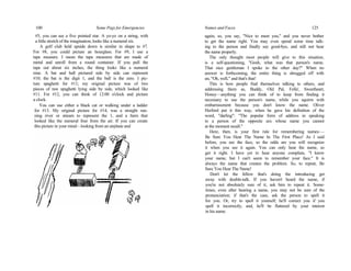 100 Some Pegs for Emergencies
#5, you can see a five pointed star. A yo-yo on a string, with
a little stretch of the imagination, looks like a numeral six.
A golf club held upside down is similar in shape to #7.
For #8, you could picture an hourglass. For #9, I use a
tape measure. I mean the tape measures that are made of
metal and unroll from a round container. If you pull the
tape out about six inches, the thing looks like a numeral
nine. A bat and ball pictured side by side can represent
#10; the bat is the digit 1, and the ball is the zero. I pic-
ture spaghetti for #11; my original picture was of two
pieces of raw spaghetti lying side by side, which looked like
#11. For #12, you can think of 12:00 o'clock and picture
a clock.
You can use either a black cat or walking under a ladder
for #13. My original picture for #14, was a straight run-
ning river or stream to represent the 1, and a farm that
looked like the numeral four from the air. If you can create
this picture in your mind—looking from an airplane and
Names and Faces 125
again, so, you say, "Nice to meet you," and you never bother
to get the name right. You may even spend some time talk-
ing to the person and finally say good-bye, and still not hear
the name properly.
The only thought most people will give to this situation,
is a self-questioning, "Gosh, what was that person's name.
That nice gentleman I spoke to the other day?" When no
answer is forthcoming, the entire thing is shrugged off with
an, "Oh, well," and that's that!
This is how people find themselves talking to others, and
addressing them as, Buddy, Old Pal, Fella', Sweetheart,
Honey—anything you can think of to keep from finding it
necessary to use the person's name, while you squirm with
embarrassment because you don't know the name. Oliver
Herford put it this way, when he gave his definition of the
word, "darling": "The popular form of address in speaking
to a person of the opposite sex whose name you cannot
at the moment recall."
Here, then, is your first rule for remembering names:—
Be Sure You Hear The Name In The First Place! As I said
before, you see the face, so the odds are you will recognize
it when you see it again. You can only hear the name, so
get it right. I have yet to hear anyone complain, "I know
your name, but I can't seem to remember your face." It is
always the name that creates the problem. So, to repeat, Be
Sure You Hear The Name!
Don't let the fellow that's doing the introducing get
away with double-talk. If you haven't heard the name, if
you're not absolutely sure of it, ask him to repeat it. Some-
times, even after hearing a name, you may not be sure of the
pronunciation; if that's the case, ask the person to spell it
for you. Or, try to spell it yourself; he'll correct you if you
spell it incorrectly, and, he'll be flattered by your interest
in his name.
 