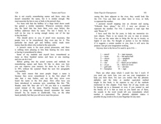 124 Names and Faces
this is not exactly remembering names and faces, since she
doesn't remember the name, but it is similar enough. She
must associate the hat or coat, or both, to the person's face.
I've been told that the bellboy of a large hotel down south
has gained a similar reputation. Whenever someone checks
into the hotel that has been there even once before, this
bellboy addresses them by name. The last I heard, he is
well on his way to saving enough money out of his tips
to buy the hotel.
This should prove to you, if proof were necessary, that
people love to be remembered, they even pay for it. This
particular hat check girl and bellboy surely made more
money than the others who worked at the same jobs.
A person's name is his most prized possession, and there
is nothing more pleasing to him than hearing his own name
or having it remembered by others.
Some of my students and myself have remembered as
many as three hundred names and faces at one meeting;
and you can do it too!
Before getting into the actual systems and methods for
remembering names and faces, I'd like to show you how
you can improve your memory for them by at least 25%
to 50% without the systems! Read the next few paragraphs
very carefully.
The main reason that most people forget a name is
because they never remembered it in the first place! I'll
take that a step further, and say that they never even
heard the name in the first place. How often have you
been introduced to someone new, something like this: "Mr.
Reader, meet Mr. Stra—ph—is"? All you hear is a mumbled
sound instead of the name. Possibly because the person
who is doing the introducing doesn't remember the name
himself. So, he resorts to double-talk. You, on the other
hand, probably feel that you will never meet this person
Some Pegs for Emergencies 101
seeing this farm adjacent to the river, they would look like
the #14. You can then use either farm or river, or both,
to represent the number.
I pictured myself stepping into an elevator and saying,
"Fifteenth floor, please," for #15. I now use elevator to
represent the number. For #16, I pictured a road sign that
said, "Route 16."
I have used this list for years, to help me memorize six-
teen objects. There is no reason for you to stop at sixteen.
You can use the same idea to bring the list up to twenty, or
higher if you like. No thought or picture is too far fetched,
if it suggests a certain number to you, then it will serve the
purpose. Just get your imagination working.
Anyway, here is the list as I've used it, up to #16:—
1 — pencil 9 — tape measure
2 — swan 10 — bat and/or ball
3 — clover 11 — spaghetti
4 — table 12 — clock
5 — star 13 — black cat (or ladder)
6 — yo-yo 14 — farm (or river)
7 — golf club 15 — elevator
8 — hourglass 16 — sign
There are other ideas which I could list; but I won't. If
you need any more lists, you can use your imagination to
help you form them. I'm sure you realize that the phonetic
alphabet, and the letter or number equivalent method
taught in this book, is far superior to any of the methods
mentioned in this chapter. Your basic list of peg words can
be brought up to a thousand, or over, if you wanted to, and
the beauty of it is that as soon as you heard one of them,
the sounds in the word would tell you immediately which
number it represented. The phonetic alphabet makes it
possible for peg words to be at your fingertips for any num-
 