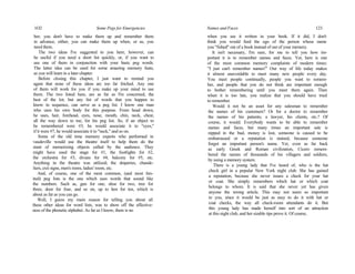 1O2 Some Pegs for Emergencies
ber; you don't have to make them up and remember them
in advance, either, you can make them up when, or as, you
need them.
The two ideas I've suggested to you here, however, can
be useful if you need a short list quickly, or, if you want to
use one of them in conjunction with your basic peg words.
The latter idea can be used for some amazing memory feats,
as you will learn in a later chapter.
Before closing this chapter, I just want to remind you
again that none of these ideas arc too far fetched. Any one
of them will work for you if you make up your mind to use
them. The two listed here, are as far as I'm concerned, the
best of the lot; but any list of words that you happen to
know in sequence, can serve as a peg list. I know one man
who uses his own body for this purpose. From head down,
he uses, hair, forehead, eyes, nose, mouth, chin, neck, chest,
all the way down to toe, for his peg list. So, if an object to
be remembered were #3, he would associate it to "eyes,"
if it were #7, he would associate it to "neck," and so on.
Some of the old time memory experts who performed in
vaudeville would use the theatre itself to help them do the
stunt of memorizing objects called by the audience. They
might have used the stage for #1, the footlights for #2,
the orchestra for #3, divans for #4, balcony for #5, etc.
Anything in the theatre was utilized; the draperies, chande-
liers, exit signs, men's room, ladies' room, etc.
And, of course, one of the most common, (and most lim-
ited) peg lists is the one which uses words that sound like
the numbers. Such as, gun for one, shoe for two, tree for
three, door for four, and so on, up to hen for ten, which is
about as far as you can go.
Well, I guess my main reason for telling you about all
these other ideas for word lists, was to show off the effective-
ness of the phonetic alphabet. As far as I know, there is no
Names and Faces 123
when you see it written in your book. If it did, I don't
think you would feed the ego of the person whose name
you "fished" out of a book instead of out of your memory.
It isn't necessary, I'm sure, for me to tell you how im-
portant it is to remember names and faces. Yet, here is one
of the most common memory complaints of modern times:
"I just can't remember names!" Our way of life today makes
it almost unavoidable to meet many new people every day.
You meet people continually, people you want to remem-
ber, and people that you do not think are important enough
to bother remembering until you meet them again. Then
when it is too late, you realize that you should have tried
to remember.
Would it not be an asset for any salesman to remember
the names of his customers? Or for a doctor to remember
the names of his patients; a lawyer, his clients, etc.? Of
course, it would. Everybody wants to be able to remember
names and faces, but many times an important sale is
nipped in the bud, money is lost, someone is caused to be
embarrassed or a reputation is stained, because someone
forgot an important person's name. Yet, even as far back
as early Greek and Roman civilization, Cicero remem-
bered the names of thousands of his villagers and soldiers,
by using a memory system.
There is a young lady that I've heard of, who is the hat
check girl in a popular New York night club. She has gained
a reputation, because she never issues a check for your hat
or coat. She simply remembers which hat or which coat
belongs to whom. It is said that she never yet has given
anyone the wrong article. This may not seem so important
to you, since it would be just as easy to do it with hat or
coat checks, the way all check-room attendants do it. But
this young lady has made herself into sort of an attraction
at this night club, and her sizable tips prove it. Of course,
 