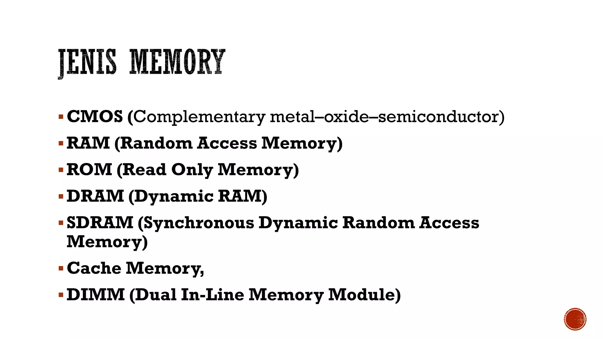 CMOS (Complementary metal–oxide–semiconductor)
RAM (Random Access Memory)
ROM (Read Only Memory)
DRAM (Dynamic RAM)
SDRAM (Synchronous Dynamic Random Access
Memory)
Cache Memory,
DIMM (Dual In-Line Memory Module)
 