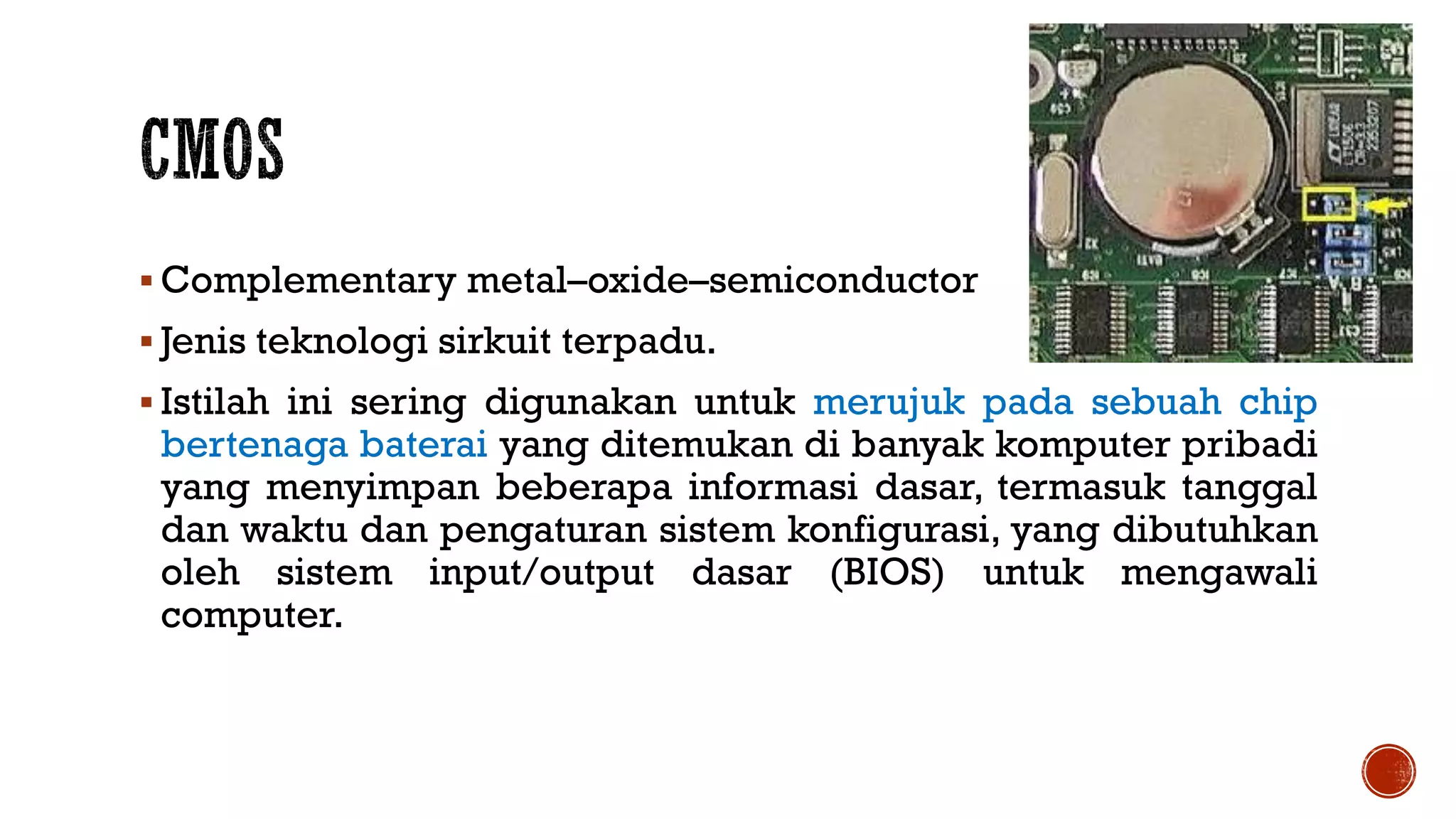  Complementary metal–oxide–semiconductor
 Jenis teknologi sirkuit terpadu.
 Istilah ini sering digunakan untuk merujuk pada sebuah chip
bertenaga baterai yang ditemukan di banyak komputer pribadi
yang menyimpan beberapa informasi dasar, termasuk tanggal
dan waktu dan pengaturan sistem konfigurasi, yang dibutuhkan
oleh sistem input/output dasar (BIOS) untuk mengawali
computer.
 