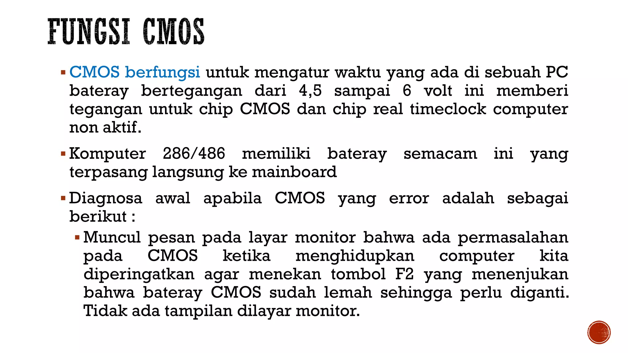  CMOS berfungsi untuk mengatur waktu yang ada di sebuah PC
bateray bertegangan dari 4,5 sampai 6 volt ini memberi
tegangan untuk chip CMOS dan chip real timeclock computer
non aktif.
 Komputer 286/486 memiliki bateray semacam ini yang
terpasang langsung ke mainboard
 Diagnosa awal apabila CMOS yang error adalah sebagai
berikut :
 Muncul pesan pada layar monitor bahwa ada permasalahan
pada CMOS ketika menghidupkan computer kita
diperingatkan agar menekan tombol F2 yang menenjukan
bahwa bateray CMOS sudah lemah sehingga perlu diganti.
Tidak ada tampilan dilayar monitor.
 