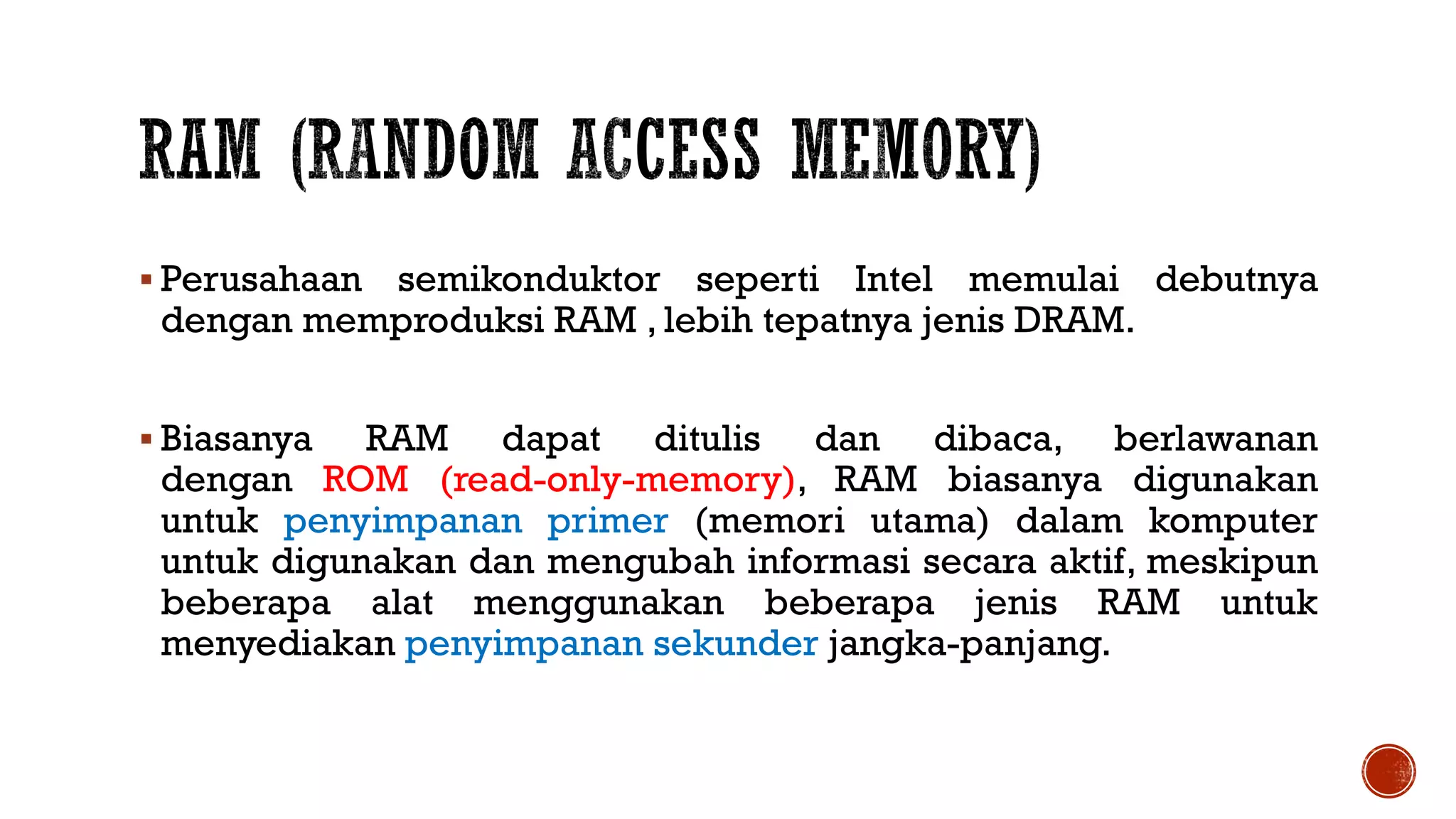 Perusahaan semikonduktor seperti Intel memulai debutnya
dengan memproduksi RAM , lebih tepatnya jenis DRAM.
 Biasanya RAM dapat ditulis dan dibaca, berlawanan
dengan ROM (read-only-memory), RAM biasanya digunakan
untuk penyimpanan primer (memori utama) dalam komputer
untuk digunakan dan mengubah informasi secara aktif, meskipun
beberapa alat menggunakan beberapa jenis RAM untuk
menyediakan penyimpanan sekunder jangka-panjang.
 