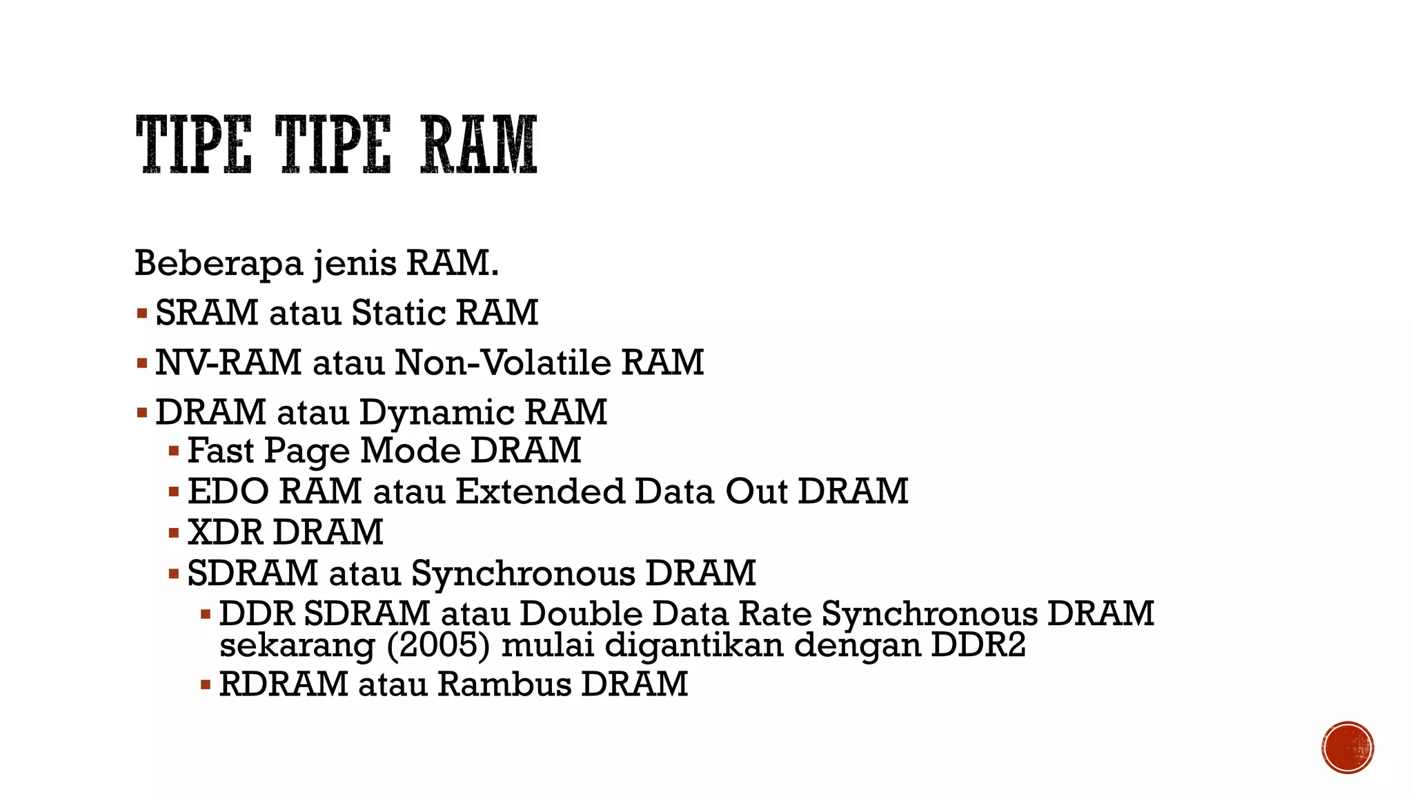 Beberapa jenis RAM.
 SRAM atau Static RAM
 NV-RAM atau Non-Volatile RAM
 DRAM atau Dynamic RAM
 Fast Page Mode DRAM
 EDO RAM atau Extended Data Out DRAM
 XDR DRAM
 SDRAM atau Synchronous DRAM
 DDR SDRAM atau Double Data Rate Synchronous DRAM
sekarang (2005) mulai digantikan dengan DDR2
 RDRAM atau Rambus DRAM
 