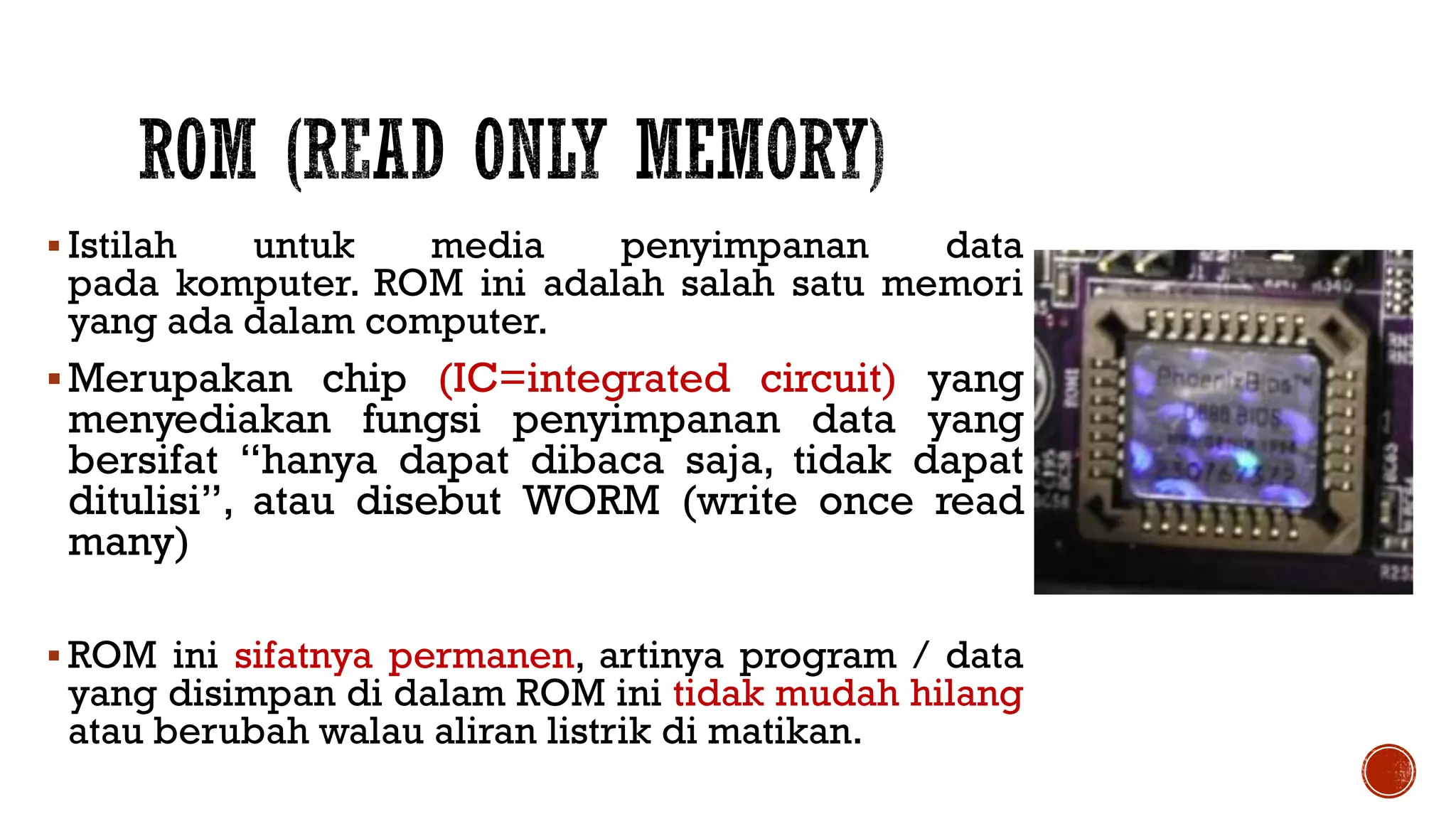  Istilah untuk media penyimpanan data
pada komputer. ROM ini adalah salah satu memori
yang ada dalam computer.
Merupakan chip (IC=integrated circuit) yang
menyediakan fungsi penyimpanan data yang
bersifat “hanya dapat dibaca saja, tidak dapat
ditulisi”, atau disebut WORM (write once read
many)
 ROM ini sifatnya permanen, artinya program / data
yang disimpan di dalam ROM ini tidak mudah hilang
atau berubah walau aliran listrik di matikan.
 