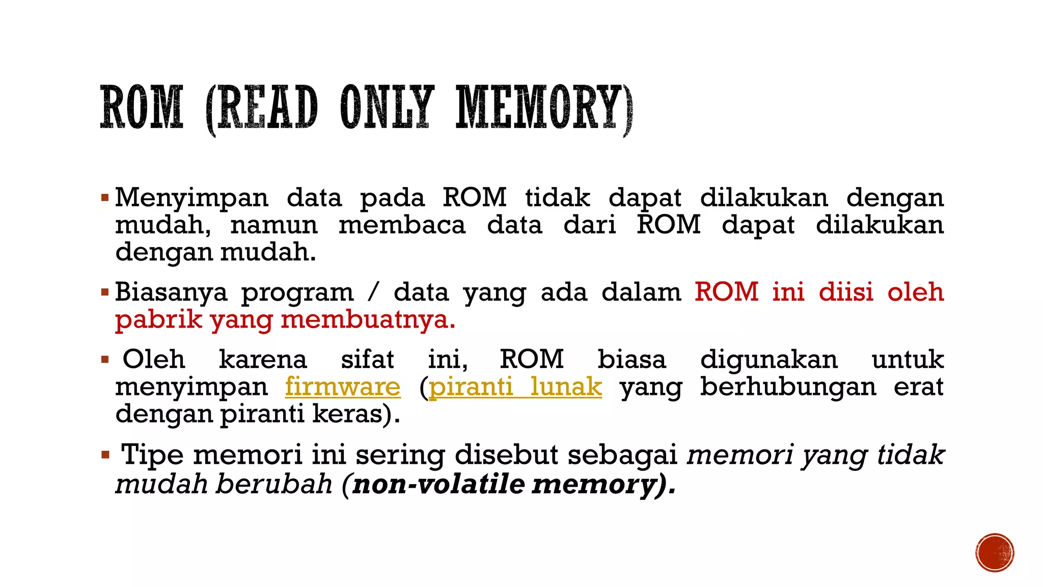  Menyimpan data pada ROM tidak dapat dilakukan dengan
mudah, namun membaca data dari ROM dapat dilakukan
dengan mudah.
 Biasanya program / data yang ada dalam ROM ini diisi oleh
pabrik yang membuatnya.
 Oleh karena sifat ini, ROM biasa digunakan untuk
menyimpan firmware (piranti lunak yang berhubungan erat
dengan piranti keras).
 Tipe memori ini sering disebut sebagai memori yang tidak
mudah berubah (non-volatile memory).
 